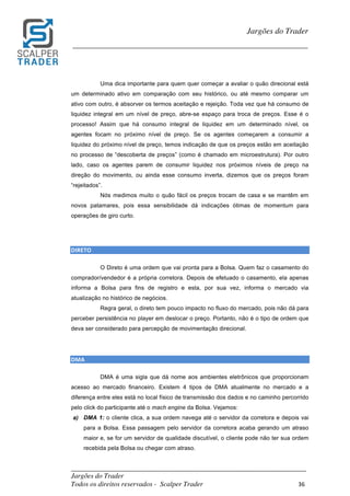 _________________________________________________________________________	
Jargões do Trader
Todos os direitos reservados - Scalper Trader 36	
	
Jargões do Trader
_________________________________________________________________________	
	
Uma dica importante para quem quer começar a avaliar o quão direcional está
um determinado ativo em comparação com seu histórico, ou até mesmo comparar um
ativo com outro, é absorver os termos aceitação e rejeição. Toda vez que há consumo de
liquidez integral em um nível de preço, abre-se espaço para troca de preços. Esse é o
processo! Assim que há consumo integral de liquidez em um determinado nível, os
agentes focam no próximo nível de preço. Se os agentes começarem a consumir a
liquidez do próximo nível de preço, temos indicação de que os preços estão em aceitação
no processo de “descoberta de preços” (como é chamado em microestrutura). Por outro
lado, caso os agentes parem de consumir liquidez nos próximos níveis de preço na
direção do movimento, ou ainda esse consumo inverta, dizemos que os preços foram
“rejeitados”.
Nós medimos muito o quão fácil os preços trocam de casa e se mantêm em
novos patamares, pois essa sensibilidade dá indicações ótimas de momentum para
operações de giro curto.
	
	
DIRETO																																																					
O Direto é uma ordem que vai pronta para a Bolsa. Quem faz o casamento do
comprador/vendedor é a própria corretora. Depois de efetuado o casamento, ela apenas
informa a Bolsa para fins de registro e esta, por sua vez, informa o mercado via
atualização no histórico de negócios.
Regra geral, o direto tem pouco impacto no fluxo do mercado, pois não dá para
perceber persistência no player em deslocar o preço. Portanto, não é o tipo de ordem que
deva ser considerado para percepção de movimentação direcional.
DMA																																																																				
DMA é uma sigla que dá nome aos ambientes eletrônicos que proporcionam
acesso ao mercado financeiro. Existem 4 tipos de DMA atualmente no mercado e a
diferença entre eles está no local físico de transmissão dos dados e no caminho percorrido
pelo click do participante até o mach engine da Bolsa. Vejamos:
a) DMA 1: o cliente clica, a sua ordem navega até o servidor da corretora e depois vai
para a Bolsa. Essa passagem pelo servidor da corretora acaba gerando um atraso
maior e, se for um servidor de qualidade discutível, o cliente pode não ter sua ordem
recebida pela Bolsa ou chegar com atraso.
 