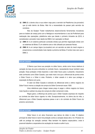 _________________________________________________________________________	
Jargões do Trader
Todos os direitos reservados - Scalper Trader 37	
	
Jargões do Trader
_________________________________________________________________________	
	
b) DMA 2: o cliente clica e sua ordem viaja para o servidor da Plataforma (via provedor)
que já está dentro da Bolsa. Não há a necessidade de passar pelo servidor da
corretora.
Nós da Scalper Trader trabalhamos desenvolvendo ferramentas inovadoras
para os traders de varejo junto com a Nelógica e recomendamos o uso da Proftichart para
realização das operações, plataforma esta que desde o primeiro trimestre de 2016, é
considerada o provedor mais rápido de DMA 2 em operação no Brasil.
c) DMA 3: é um sistema particular (conexão direta) que permite negociação direta com
os sistemas da Bolsa. É um sistema caro e não utilizado por pessoas físicas.
d) DMA 4: é um campo lógico (co-location) em um servidor ao lado do mach engine e
proporciona a conectividade mais rápida e próxima da Bolsa. É ainda mais caro que o
DMA 3.
	
DÓLAR	CASADO																																																					
O Banco que trava sua posição no dólar futuro, ainda corre riscos relativos à
variação da taxa de juros embutida no contrato futuro, necessitando travar também essa
posição. Essa proteção é feita trazendo o valor dólar futuro para o presente, mecanismo
este conhecido como Dólar Casado, que nada mais é do que o diferencial de pontos entre
o Dólar Futuro e o Dólar à vista. Portanto, o dólar casado é o ativo que protege a
exposição do Banco em juros.
O valor do Dólar Casado é extraído do diferencial entre o último negócio do
Dólar Futuro menos a cotação de compra do Dólar Comercial vezes 1000.
Uma referência para chegar nesse preço é pegar o último negócio do futuro
mais líquido e subtrair do preço de compra do dólar comercial à vista.
Regra geral, a diferença de pontos que o Dólar Casado expressa diz respeito
ao contrato de dólar futuro vigente no mês. Excepcionalmente, no último dia do mês, o
diferencial que o Dólar Casado expressa passa a ser o do contrato de Dólar Futuro do
próximo vencimento.
DÓLAR	FUTURO																																																					
Dólar futuro é um ativo financeiro que deriva do dólar à vista. O objetivo
principal do dólar futuro é servir de proteção contra a variação desse ativo. Ex: Produtor do
café se protege da variação cambial. Mas também há objetivo especulativo, onde é
possível trabalhar a expectativa de oscilação da moeda e auferir lucro.
 
