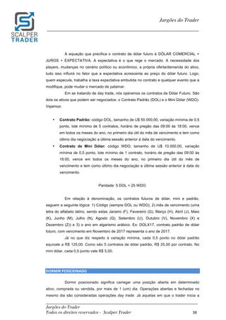 _________________________________________________________________________	
Jargões do Trader
Todos os direitos reservados - Scalper Trader 38	
	
Jargões do Trader
_________________________________________________________________________	
	
A equação que precifica o contrato de dólar futuro é DÓLAR COMERCIAL +
JUROS + EXPECTATIVA. A expectativa é o que rege o mercado. A necessidade dos
players, mudanças no cenário político ou econômico, a própria oferta/demanda do ativo,
tudo isso influirá no fator que a expectativa acrescenta ao preço do dólar futuro. Logo,
quem especula, trabalha a taxa expectativa embutida no contrato e qualquer evento que a
modifique, pode mudar o mercado de patamar.
Em se tratando de day trade, nós operamos os contratos de Dólar Futuro. São
dois os ativos que podem ser negociados: o Contrato Padrão (DOL) e o Mini Dólar (WDO).
Vejamos:
• Contrato Padrão: código DOL, tamanho de U$ 50.000,00, variação mínima de 0,5
ponto, lote mínimo de 5 contratos, horário de pregão das 09:00 às 18:00, vence
em todos os meses do ano, no primeiro dia útil do mês de vencimento e tem como
último dia negociação a última sessão anterior à data do vencimento.
• Contrato de Mini Dólar: código WDO, tamanho de U$ 10.000,00, variação
mínima de 0,5 ponto, lote mínimo de 1 contrato, horário de pregão das 09:00 às
18:00, vence em todos os meses do ano, no primeiro dia útil do mês de
vencimento e tem como último dia negociação a última sessão anterior à data do
vencimento.
Paridade: 5 DOL = 25 WDO.
Em relação à denominação, os contratos futuros de dólar, mini e padrão,
seguem a seguinte lógica: 1) Código (sempre DOL ou WDO), 2) mês de vencimento (uma
letra do alfabeto latino, sendo estas Janeiro (F), Fevereiro (G), Março (H), Abril (J), Maio
(K), Junho (M), Julho (N), Agosto (Q), Setembro (U), Outubro (V), Novembro (X) e
Dezembro (Z)) e 3) o ano em algarismo arábico. Ex: DOLX17, contrato padrão de dólar
futuro, com vencimento em Novembro de 2017 representa o ano de 2017.
Já no que diz respeito à variação mínima, cada 0,5 ponto no dólar padrão
equivale a R$ 125,00. Como são 5 contratos de dólar padrão, R$ 25,00 por contrato. No
mini dólar, cada 0,5 ponto vale R$ 5,00.
DORMIR	POSICIONADO																																																					
Dormir posicionado significa carregar uma posição aberta em determinado
ativo, comprada ou vendida, por mais de 1 (um) dia. Operações abertas e fechadas no
mesmo dia são consideradas operações day trade. Já aquelas em que o trader inicia a
 