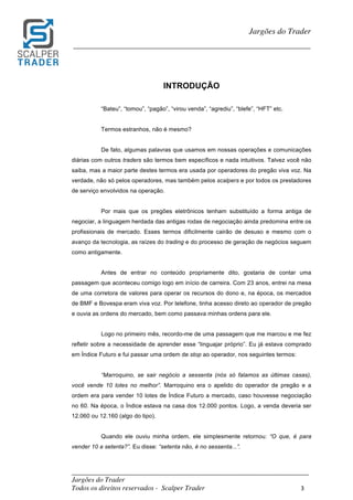 _________________________________________________________________________	
Jargões do Trader
Todos os direitos reservados - Scalper Trader 3	
	
Jargões do Trader
_________________________________________________________________________	
	
INTRODUÇÃO
“Bateu”, “tomou”, “pagão”, “virou venda”, “agrediu”, “blefe”, “HFT” etc.
Termos estranhos, não é mesmo?
De fato, algumas palavras que usamos em nossas operações e comunicações
diárias com outros traders são termos bem específicos e nada intuitivos. Talvez você não
saiba, mas a maior parte destes termos era usada por operadores do pregão viva voz. Na
verdade, não só pelos operadores, mas também pelos scalpers e por todos os prestadores
de serviço envolvidos na operação.
Por mais que os pregões eletrônicos tenham substituído a forma antiga de
negociar, a linguagem herdada das antigas rodas de negociação ainda predomina entre os
profissionais de mercado. Esses termos dificilmente cairão de desuso e mesmo com o
avanço da tecnologia, as raízes do trading e do processo de geração de negócios seguem
como antigamente.
Antes de entrar no conteúdo propriamente dito, gostaria de contar uma
passagem que aconteceu comigo logo em início de carreira. Com 23 anos, entrei na mesa
de uma corretora de valores para operar os recursos do dono e, na época, os mercados
de BMF e Bovespa eram viva voz. Por telefone, tinha acesso direto ao operador de pregão
e ouvia as ordens do mercado, bem como passava minhas ordens para ele.
Logo no primeiro mês, recordo-me de uma passagem que me marcou e me fez
refletir sobre a necessidade de aprender esse “linguajar próprio”. Eu já estava comprado
em Índice Futuro e fui passar uma ordem de stop ao operador, nos seguintes termos:
“Marroquino, se sair negócio a sessenta (nós só falamos as últimas casas),
você vende 10 lotes no melhor”. Marroquino era o apelido do operador de pregão e a
ordem era para vender 10 lotes de Índice Futuro a mercado, caso houvesse negociação
no 60. Na época, o Índice estava na casa dos 12.000 pontos. Logo, a venda deveria ser
12.060 ou 12.160 (algo do tipo).
Quando ele ouviu minha ordem, ele simplesmente retornou: “O que, é para
vender 10 a setenta?”. Eu disse: “setenta não, é no sessenta...”.
 