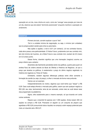 _________________________________________________________________________	
Jargões do Trader
Todos os direitos reservados - Scalper Trader 39	
	
Jargões do Trader
_________________________________________________________________________	
	
operação em um dia, mas a fecha em outro, como ele “carrega” essa posição por mais de
um dia, dizemos que ele estará “dormindo posicionado” enquanto mantiver a operação em
andamento.
DOWNTICK																																																					
Primeiro de tudo, convém explicar o que é “tick”.
Tick é a unidade mínima de negociação, ou seja, o mínimo (em unidades)
que os preços podem oscilar para cima ou para baixo.
Nas ações e opções, o tick é 0,01 (um centavo). Já nos contratos futuros,
cada ativo possui uma particularidade. O Índice Futuro, juntamente com seu contrato mini,
tem tick mínimo de 5 pontos. Já o Dólar Futuro e seu contrato mini, oscilam de 0,5 (meio)
em 0,5 (meio) ponto.
Dessa forma, downtick significa que uma transação (negócio) ocorreu ao
preço inferior que a anterior.
Downticks são facilmente percebidos tanto nos gráficos, quanto para quem só
analisa fluxo de ordens através do Book de Ofertas e Histórico de Negócios. Já que o
preço que atualiza os gráficos, é exatamente o preço do último negócio registrado no
histórico de negócios ou Times & Trades.
Entretanto, existem algumas diferenças práticas entre olhar somente a
formação de candle (ou seja, só preço), e olhar o mercado de forma mais profunda.
Vamos ver um exemplo:
Independentemente do motivo, digamos que você tenha que “stopar” a R$
0,28. Caso você esteja olhando o mercado pelo gráfico, assim que sair qualquer negócio a
R$ 0,28, seu stop, teoricamente, teria de ser acionado, ainda mais se você deixar esse
stop programado na plataforma.
Agora, olhe exatamente para o mesmo exemplo, só que levando em conta
outras variáveis.
Repare que o downtick foi apenas com 1.000 opções. Ainda restam 300 mil
opções na compra a R$ 0,28. Precisaria vir alguém ou um conjunto de players que
agredisse a R$ 0,28 (consumindo toda a liquidez na compra) e abrir espaço potencial para
mais um downtick até o R$ 0,27.
 