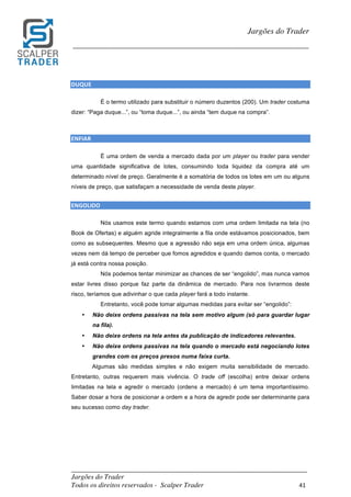 _________________________________________________________________________	
Jargões do Trader
Todos os direitos reservados - Scalper Trader 41	
	
Jargões do Trader
_________________________________________________________________________	
	
DUQUE																		
É o termo utilizado para substituir o número duzentos (200). Um trader costuma
dizer: “Paga duque...”, ou “toma duque...”, ou ainda “tem duque na compra”.
	
	
ENFIAR																																																												
É uma ordem de venda a mercado dada por um player ou trader para vender
uma quantidade significativa de lotes, consumindo toda liquidez da compra até um
determinado nível de preço. Geralmente é a somatória de todos os lotes em um ou alguns
níveis de preço, que satisfaçam a necessidade de venda deste player.
	
ENGOLIDO																			
Nós usamos este termo quando estamos com uma ordem limitada na tela (no
Book de Ofertas) e alguém agride integralmente a fila onde estávamos posicionados, bem
como as subsequentes. Mesmo que a agressão não seja em uma ordem única, algumas
vezes nem dá tempo de perceber que fomos agredidos e quando damos conta, o mercado
já está contra nossa posição.
Nós podemos tentar minimizar as chances de ser “engolido”, mas nunca vamos
estar livres disso porque faz parte da dinâmica de mercado. Para nos livrarmos deste
risco, teríamos que adivinhar o que cada player fará a todo instante.
Entretanto, você pode tomar algumas medidas para evitar ser “engolido”:
• Não deixe ordens passivas na tela sem motivo algum (só para guardar lugar
na fila).
• Não deixe ordens na tela antes da publicação de indicadores relevantes.
• Não deixe ordens passivas na tela quando o mercado está negociando lotes
grandes com os preços presos numa faixa curta.
Algumas são medidas simples e não exigem muita sensibilidade de mercado.
Entretanto, outras requerem mais vivência. O trade off (escolha) entre deixar ordens
limitadas na tela e agredir o mercado (ordens a mercado) é um tema importantíssimo.
Saber dosar a hora de posicionar a ordem e a hora de agredir pode ser determinante para
seu sucesso como day trader.
	
 