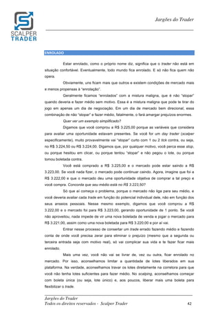 _________________________________________________________________________	
Jargões do Trader
Todos os direitos reservados - Scalper Trader 42	
	
Jargões do Trader
_________________________________________________________________________	
	
ENROLADO																																																			
Estar enrolado, como o próprio nome diz, significa que o trader não está em
situação confortável. Eventualmente, todo mundo fica enrolado. E só não fica quem não
opera.
Obviamente, uns ficam mais que outros e existem condições de mercado mais
e menos propensas à “enrolação”.
Geralmente ficamos “enrolados” com a mistura maligna, que é não “stopar”
quando deveria e fazer médio sem motivo. Essa é a mistura maligna que pode te tirar do
jogo em apenas um dia de negociação. Em um dia de mercado bem direcional, essa
combinação de não “stopar” e fazer médio, fatalmente, o fará amargar prejuízos enormes.
Quer ver um exemplo simplificado?
Digamos que você comprou a R$ 3.225,00 porque as variáveis que considera
para avaliar uma oportunidade estavam presentes. Se você for um day trader (scalper
especificamente), muito provavelmente vai “stopar” curto com 1 ou 2 tick contra, ou seja,
no R$ 3.224,50 ou R$ 3.224,00. Digamos que, por qualquer motivo, você perca esse stop,
ou porque hesitou em clicar, ou porque tentou “stopar” e não pegou o lote, ou porque
tomou boletada contra.
Você está comprado a R$ 3.225,00 e o mercado pode estar saindo a R$
3.223,00. Se você nada fizer, o mercado pode continuar caindo. Agora, imagine que foi a
R$ 3.222,00 e que o mercado deu uma oportunidade objetiva de comprar a tal preço e
você compra. Concorda que seu médio está no R$ 3.223,50?
Só que aí começa o problema, porque o mercado não liga para seu médio, e
você deveria avaliar cada trade em função do potencial individual dele, não em função dos
seus anseios pessoais. Nesse mesmo exemplo, digamos que você comprou a R$
3.222,00 e o mercado foi para R$ 3.223,00, gerando oportunidade de 1 ponto. Se você
não aproveitou, nada impede de vir uma nova boletada de venda e jogar o mercado para
R$ 3.221,00, assim como uma nova boletada para R$ 3.220,00 e por aí vai.
Entrar nesse processo de consertar um trade errado fazendo médio e fazendo
conta de onde você precisa zerar para eliminar o prejuízo (mesmo que a segunda ou
terceira entrada seja com motivo real), só vai complicar sua vida e te fazer ficar mais
enrolado.
Mais uma vez, você não vai se livrar de, vez ou outra, ficar enrolado no
mercado. Por isso, aconselhamos limitar a quantidade de lotes liberados em sua
plataforma. Na verdade, aconselhamos travar os lotes diretamente na corretora para que
você não tenha lotes suficientes para fazer médio. No scalping, aconselhamos começar
com boleta única (ou seja, lote único) e, aos poucos, liberar mais uma boleta para
flexibilizar o trade.
 