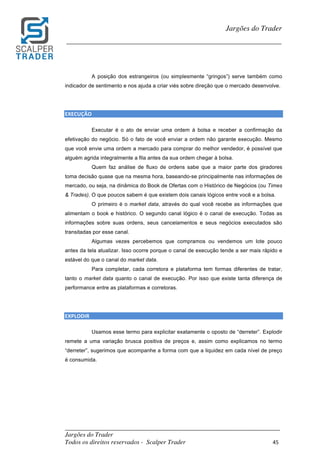 _________________________________________________________________________	
Jargões do Trader
Todos os direitos reservados - Scalper Trader 45	
	
Jargões do Trader
_________________________________________________________________________	
	
A posição dos estrangeiros (ou simplesmente “gringos”) serve também como
indicador de sentimento e nos ajuda a criar viés sobre direção que o mercado desenvolve.
EXECUÇÃO																																																													
Executar é o ato de enviar uma ordem à bolsa e receber a confirmação da
efetivação do negócio. Só o fato de você enviar a ordem não garante execução. Mesmo
que você envie uma ordem a mercado para comprar do melhor vendedor, é possível que
alguém agrida integralmente a fila antes da sua ordem chegar à bolsa.
Quem faz análise de fluxo de ordens sabe que a maior parte dos giradores
toma decisão quase que na mesma hora, baseando-se principalmente nas informações de
mercado, ou seja, na dinâmica do Book de Ofertas com o Histórico de Negócios (ou Times
& Trades). O que poucos sabem é que existem dois canais lógicos entre você e a bolsa.
O primeiro é o market data, através do qual você recebe as informações que
alimentam o book e histórico. O segundo canal lógico é o canal de execução. Todas as
informações sobre suas ordens, seus cancelamentos e seus negócios executados são
transitadas por esse canal.
Algumas vezes percebemos que compramos ou vendemos um lote pouco
antes da tela atualizar. Isso ocorre porque o canal de execução tende a ser mais rápido e
estável do que o canal do market data.
Para completar, cada corretora e plataforma tem formas diferentes de tratar,
tanto o market data quanto o canal de execução. Por isso que existe tanta diferença de
performance entre as plataformas e corretoras.
EXPLODIR																					
Usamos esse termo para explicitar exatamente o oposto de “derreter”. Explodir
remete a uma variação brusca positiva de preços e, assim como explicamos no termo
“derreter”, sugerimos que acompanhe a forma com que a liquidez em cada nível de preço
é consumida.
 