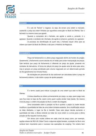 _________________________________________________________________________	
Jargões do Trader
Todos os direitos reservados - Scalper Trader 46	
	
Jargões do Trader
_________________________________________________________________________	
	
FECHADO	
É o ato de “fechar” o negócio, ou seja, de enviar uma ordem a mercado,
aceitando o preço da ordem limitada que aguardava execução no Book de Ofertas. Dar o
fechado é a mesma coisa que agredir.
Quando a comprador dá o fechado, ele agride a venda e, portanto, é o
agressor. Quando o vendedor dá o fechado, ele agride a compra e, portanto, é o agressor.
O processo de identificação de quem deu o fechado requer olhar para as
ordens que saem do Book de Ofertas e vão para o Histórico de Negócios.
FECHAMENTO																																																
Preço de fechamento é o ultimo preço negociado dentro do horário de pregão.
Geralmente, o fechamento ocorre através de um leilão para evitar manipulação de preços.
Vale lembrar que preço de fechamento é diferente de preço de ajuste, presente em
contratos de derivativos. A forma de cálculo do preço de ajuste varia de ativo para ativo,
mas é sempre um preço ponderado pelo volume negociado em um determinado período
do dia (geralmente nos minutos finais).
As oscilações em percentual do dia costumam ser calculadas sobre o preço de
fechamento anterior, e não sobre o preço de ajuste passado.
FILA
É o termo usado para indicar a posição de uma ordem que está no Book de
Ofertas.
A bolsa classifica as ordens primeiramente por preço, ou seja, quem paga mais
caro fica mais no topo da fila, assim como quem aceita vender mais barato. No mesmo
nível de preço, o critério de posição na fila é a ordem de chegada.
Uma curiosidade sobre a posição na fila é quando o player ou trader decide
modificar a quantidade de lotes de uma ordem limitada existente. Se a modificação reduzir
os lotes ofertados, o lugar na fila é mantido. Caso este player decida aumentar a
quantidade de lotes, a Bolsa entende se tratar de nova ordem e a envia para a última
posição da fila naquele nível de preço.
Em ativos com muitas ordens em cada nível de preço como, por exemplo,
opções abaixo de R$ 0,40, Dólar Futuro e algumas ações baratas, a posição na fila é uma
variável bem importante para o sucesso nas operações de scalping. Ter ordens bem
 