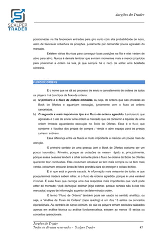 _________________________________________________________________________	
Jargões do Trader
Todos os direitos reservados - Scalper Trader 47	
	
Jargões do Trader
_________________________________________________________________________	
	
posicionadas na fila favorecem entradas para giro curto com alta probabilidade de lucro,
além de favorecer cobertura de posições, justamente por demandar pouca agressão do
mercado.
Existem várias técnicas para conseguir boas posições na fila e elas variam de
ativo para ativo. Nunca é demais lembrar que existem momentos mais e menos propícios
para posicionar a ordem na tela, já que sempre há o risco de sofrer uma boletada
contrária.
	
	
FLUXO	DE	ORDENS																
É o nome que se dá ao processo de envio e cancelamento de ordens de todos
os players. Há dois tipos de fluxo de ordens:
a) O primeiro é o fluxo de ordens limitadas, ou seja, de ordens que são enviadas ao
Book de Ofertas e aguardam execução, juntamente com o fluxo de ordens
canceladas.
b) O segundo e mais importante tipo é o fluxo de ordens agredido. Lembrando que
agressão é o ato de enviar uma ordem a mercado que irá consumir a liquidez de uma
ordem limitada aguardando execução no Book de Ofertas. Esse é o fluxo que
consome a liquidez dos preços de compra / venda e abre espaço para os preços
caírem / subirem.
Essa diferença entre os fluxos é muito importante e merece um pouco mais de
atenção.
O primeiro contato de uma pessoa com o Book de Ofertas costuma ser um
pouco traumático. Primeiro, porque as cotações se mexem rápido e, principalmente,
porque essas pessoas tendem a olhar somente para o fluxo de ordens do Book de Ofertas
querendo tirar conclusões. Elas costumam observar se tem mais compra ou se tem mais
venda, costumam procurar áreas de lotes grandes para se proteger e coisas do tipo.
É aí que está a grande sacada. A informação mais relevante de todas, e que
pouquíssimos traders sabem olhar, é o fluxo de ordens agredido, porque é uma variável
invisível. É esse fluxo que carrega uma das respostas mais importantes que você pode
obter do mercado: você consegue estimar (digo estimar, porque certeza não existe nos
mercados) o grau de informação superior de determinada ordem.
O termo “Fluxo de Ordens” também pode ser usado no sentido analítico, ou
seja, a “Análise de Fluxo de Ordens” (tape reading) é um dos 15 estilos ou conceitos
operacionais. Ao contrário do senso comum, de que os players tomam decisões baseados
apenas em análise técnica ou análise fundamentalista, existem ao menos 15 estilos ou
conceitos operacionais.
 