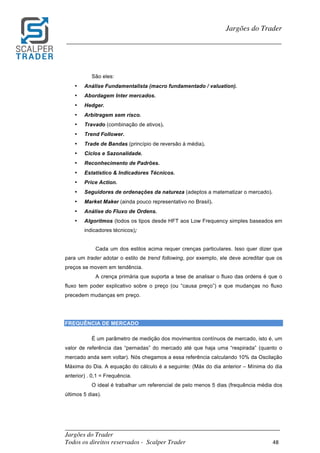 _________________________________________________________________________	
Jargões do Trader
Todos os direitos reservados - Scalper Trader 48	
	
Jargões do Trader
_________________________________________________________________________	
	
São eles:
• Análise Fundamentalista (macro fundamentado / valuation).
• Abordagem Inter mercados.
• Hedger.
• Arbitragem sem risco.
• Travado (combinação de ativos).
• Trend Follower.
• Trade de Bandas (princípio de reversão à média).
• Ciclos e Sazonalidade.
• Reconhecimento de Padrões.
• Estatístico & Indicadores Técnicos.
• Price Action.
• Seguidores de ordenações da natureza (adeptos a matematizar o mercado).
• Market Maker (ainda pouco representativo no Brasil).
• Análise do Fluxo de Ordens.
• Algoritmos (todos os tipos desde HFT aos Low Frequency simples baseados em
indicadores técnicos);
Cada um dos estilos acima requer crenças particulares. Isso quer dizer que
para um trader adotar o estilo de trend following, por exemplo, ele deve acreditar que os
preços se movem em tendência.
A crença primária que suporta a tese de analisar o fluxo das ordens é que o
fluxo tem poder explicativo sobre o preço (ou “causa preço”) e que mudanças no fluxo
precedem mudanças em preço.
FREQUÊNCIA DE MERCADO
É um parâmetro de medição dos movimentos contínuos de mercado, isto é, um
valor de referência das “pernadas” do mercado até que haja uma “respirada” (quanto o
mercado anda sem voltar). Nós chegamos a essa referência calculando 10% da Oscilação
Máxima do Dia. A equação do cálculo é a seguinte: (Máx do dia anterior – Mínima do dia
anterior) . 0,1 = Frequência.
O ideal é trabalhar um referencial de pelo menos 5 dias (frequência média dos
últimos 5 dias).
	
	
 