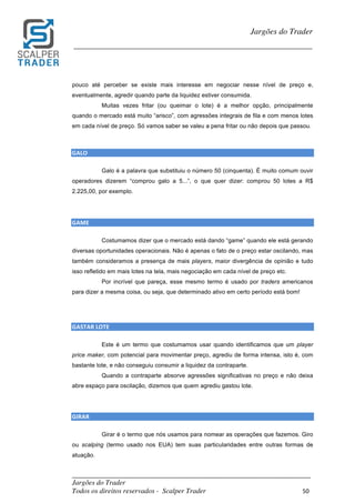 _________________________________________________________________________	
Jargões do Trader
Todos os direitos reservados - Scalper Trader 50	
	
Jargões do Trader
_________________________________________________________________________	
	
pouco até perceber se existe mais interesse em negociar nesse nível de preço e,
eventualmente, agredir quando parte da liquidez estiver consumida.
Muitas vezes fritar (ou queimar o lote) é a melhor opção, principalmente
quando o mercado está muito “arisco”, com agressões integrais de fila e com menos lotes
em cada nível de preço. Só vamos saber se valeu a pena fritar ou não depois que passou.
	
	
GALO																																																	
Galo é a palavra que substituiu o número 50 (cinquenta). É muito comum ouvir
operadores dizerem “comprou galo a 5...”, o que quer dizer: comprou 50 lotes a R$
2.225,00, por exemplo.
GAME																										
Costumamos dizer que o mercado está dando “game” quando ele está gerando
diversas oportunidades operacionais. Não é apenas o fato de o preço estar oscilando, mas
também consideramos a presença de mais players, maior divergência de opinião e tudo
isso refletido em mais lotes na tela, mais negociação em cada nível de preço etc.
Por incrível que pareça, esse mesmo termo é usado por traders americanos
para dizer a mesma coisa, ou seja, que determinado ativo em certo período está bom!
	
	
GASTAR	LOTE																																																												
Este é um termo que costumamos usar quando identificamos que um player
price maker, com potencial para movimentar preço, agrediu de forma intensa, isto é, com
bastante lote, e não conseguiu consumir a liquidez da contraparte.
Quando a contraparte absorve agressões significativas no preço e não deixa
abre espaço para oscilação, dizemos que quem agrediu gastou lote.
	
	
GIRAR																						
Girar é o termo que nós usamos para nomear as operações que fazemos. Giro
ou scalping (termo usado nos EUA) tem suas particularidades entre outras formas de
atuação.
 