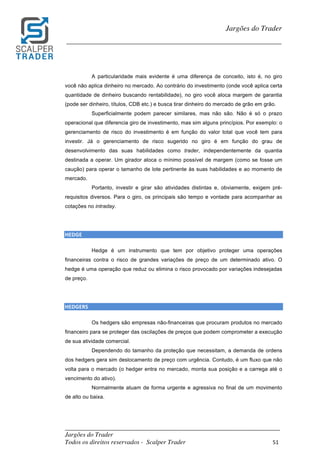 _________________________________________________________________________	
Jargões do Trader
Todos os direitos reservados - Scalper Trader 51	
	
Jargões do Trader
_________________________________________________________________________	
	
A particularidade mais evidente é uma diferença de conceito, isto é, no giro
você não aplica dinheiro no mercado. Ao contrário do investimento (onde você aplica certa
quantidade de dinheiro buscando rentabilidade), no giro você aloca margem de garantia
(pode ser dinheiro, títulos, CDB etc.) e busca tirar dinheiro do mercado de grão em grão.
Superficialmente podem parecer similares, mas não são. Não é só o prazo
operacional que diferencia giro de investimento, mas sim alguns princípios. Por exemplo: o
gerenciamento de risco do investimento é em função do valor total que você tem para
investir. Já o gerenciamento de risco sugerido no giro é em função do grau de
desenvolvimento das suas habilidades como trader, independentemente da quantia
destinada a operar. Um girador aloca o mínimo possível de margem (como se fosse um
caução) para operar o tamanho de lote pertinente às suas habilidades e ao momento de
mercado.
Portanto, investir e girar são atividades distintas e, obviamente, exigem pré-
requisitos diversos. Para o giro, os principais são tempo e vontade para acompanhar as
cotações no intraday.
HEDGE	
Hedge é um instrumento que tem por objetivo proteger uma operações
financeiras contra o risco de grandes variações de preço de um determinado ativo. O
hedge é uma operação que reduz ou elimina o risco provocado por variações indesejadas
de preço.
HEDGERS	
Os hedgers são empresas não-financeiras que procuram produtos no mercado
financeiro para se proteger das oscilações de preços que podem comprometer a execução
de sua atividade comercial.
Dependendo do tamanho da proteção que necessitam, a demanda de ordens
dos hedgers gera sim deslocamento de preço com urgência. Contudo, é um fluxo que não
volta para o mercado (o hedger entra no mercado, monta sua posição e a carrega até o
vencimento do ativo).
Normalmente atuam de forma urgente e agressiva no final de um movimento
de alto ou baixa.
 