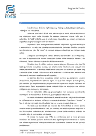 _________________________________________________________________________	
Jargões do Trader
Todos os direitos reservados - Scalper Trader 52	
	
Jargões do Trader
_________________________________________________________________________	
	
HFT	
É a abreviação do termo High Frequency Trading ou, traduzido para português,
Trading de Alta Frequência.
Antes de falar melhor sobre HFT, vamos explicar outros termos relacionados
que costumam gerar muita confusão. As pessoas costumam chamar tudo que é
automático de “robô” e não há nada de errado nisso. A questão é que existem termos mais
específicos e apropriados para cada tipo de robô.
O primeiro e mais abrangente termo de todos é algoritmo. Algoritmo é tudo que
é sistematizado, ou seja, que respeita uma sequência de instruções definidas, podendo
ser eletrônico ou não. Os “robôs” do mercado possuem algoritmos que norteiam suas
ações.
A segunda consideração é sobre a diferença do termo HFT e Low Fequency.
HFT são os algoritmos que enviam e executam ordens numa frequência elevada. Low
Frequency Traders executam ordens não tão frequentemente.
Há vários tipos de robôs e podemos levantar algumas diferenças entre eles. Há
robôs puramente executores, ou seja, que simplesmente trabalham para executar uma
ordem pré-determinada. O exemplo desses robôs executores são os robôs que fazem long
& short de ações, ou seja, compram uma ação e vendem a outra buscando respeitar uma
diferença de preços pré-estabelecida pelo operador.
Ao contrário dos robôs executores, existem os robôs que compram e vendem
ativos únicos, respeitando uma série de regras. Só que essa categoria é muito grande,
pois há robôs que simplesmente são programados com regras mais simples, derivadas do
próprio preço. Estão enquadrados nessa categoria todos os algoritmos que utilizam
médias móveis, indicadores técnicos etc.
Por fim, há também robôs cuja programação é mais complexa, considerando
informações de microestrutura de mercado, publicação de notícias etc.
Os robôs amplamente disponíveis às pessoas físicas e a preços acessíveis são
os robôs executores e alguns robôs com programação simples. Entenda por “simples”, o
fato de a única informação considerada ser o preço ou uma derivação do preço.
Os robôs que consideram as variáveis de microestrutura e notícias (como
aquelas ordens que observamos do UBS, por exemplo) não estão disponíveis ao público e
são de complexa implementação, pois demandam grande conhecimento da dinâmica de
mercado, além de programação estruturada.
O curioso na atuação dos HFTs é a similaridade com o nosso processo
decisório e dos demais giradores do mercado. Eles agridem praticamente todas as ordens
que também agredimos e estão posicionados em praticamente todas as filas em que nos
posicionamos.
 