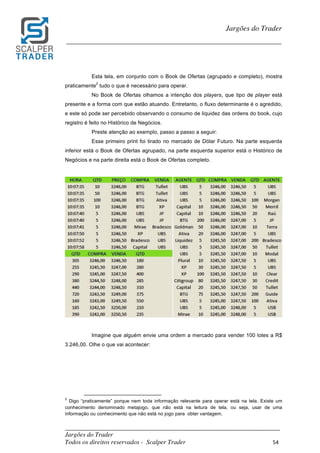 _________________________________________________________________________	
Jargões do Trader
Todos os direitos reservados - Scalper Trader 54	
	
Jargões do Trader
_________________________________________________________________________	
	
Esta tela, em conjunto com o Book de Ofertas (agrupado e completo), mostra
praticamente
2
tudo o que é necessário para operar.
No Book de Ofertas olhamos a intenção dos players, que tipo de player está
presente e a forma com que estão atuando. Entretanto, o fluxo determinante é o agredido,
e este só pode ser percebido observando o consumo de liquidez das ordens do book, cujo
registro é feito no Histórico de Negócios.
Preste atenção ao exemplo, passo a passo a seguir:
Esse primeiro print foi tirado no mercado de Dólar Futuro. Na parte esquerda
inferior está o Book de Ofertas agrupado, na parte esquerda superior está o Histórico de
Negócios e na parte direita está o Book de Ofertas completo.
	
	
	
Imagine que alguém envie uma ordem a mercado para vender 100 lotes a R$
3.246,00. Olhe o que vai acontecer:
	 	 																																																													
2
Digo “praticamente” porque nem toda informação relevante para operar está na tela. Existe um
conhecimento denominado metajogo, que não está na leitura de tela, ou seja, usar de uma
informação ou conhecimento que não está no jogo para obter vantagem.
 