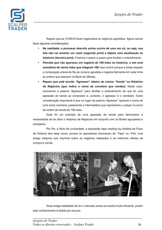 _________________________________________________________________________	
Jargões do Trader
Todos os direitos reservados - Scalper Trader 56	
	
Jargões do Trader
_________________________________________________________________________	
	
Repare que as 10:08:03 ficam registrados os negócios agredidos. Agora vamos
fazer algumas considerações:
• Na realidade, o processo descrito acima ocorre de uma vez só, ou seja, sua
tela não vai mostrar um vazio (segundo print) e depois uma atualização no
histórico (terceiro print). Fizemos o passo a passo para facilitar o entendimento.
• Perceba que não apareceu um negócio de 100 lotes no histórico, e sim uma
somatória de vários lotes que integram 100. Isso ocorre porque a bolsa respeita
a composição prévia da fila de compra agredida e registra fielmente em cada linha
as ordens que estavam no Book de Ofertas.
• Repare que está escrito “Agressor” abaixo da coluna “Venda” no Histórico
de Negócios (que indica o nome da corretora que vendeu). Neste caso,
colocamos a palavra “Agressor” para facilitar o entendimento de que foi uma
agressão de venda ao comprador e, portanto, o agressor é o vendedor. Outra
consideração importante é que no lugar da palavra “Agressor” aparece o nome de
uma única corretora, justamente o intermediário que representou o player no envio
da ordem de venda de 100 lotes.
Esse foi um exemplo de uma agressão de venda para demonstrar a
necessidade de se olhar o Histórico de Negócios em conjunto com os Books agrupados e
completos.
Por fim, a título de curiosidade, a expressão tape reading (ou Análise de Fluxo
de Ordens) tem esse nome, porque os operadores chamavam de “Tape” ou “Fita” uma
antiga máquina que imprimia todos os negócios realizados e as melhores ofertas de
compra e venda.
	
	
	
Essa antiga habilidade de ler o mercado ainda se mostra muito eficiente, porém
este conhecimento é detido por poucos.
 
