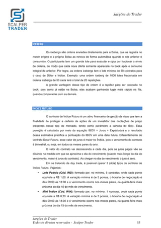 _________________________________________________________________________	
Jargões do Trader
Todos os direitos reservados - Scalper Trader 57	
	
Jargões do Trader
_________________________________________________________________________	
	
	
ICEBERG																																																																									
Os icebergs são ordens enviadas diretamente para a Bolsa, que as registra no
match engine e a própria Bolsa as renova de forma automática quando o lote anterior é
consumido. O participante tem um grande lote para executar e opta por fracionar o envio
de ordens, de modo que cada nova oferta somente aparecerá no book após o consumo
integral da anterior. Por regra, as ordens icebergs tem o lote mínimo de 50 contratos para
o caso de Dólar e Índice. Exemplo: uma ordem iceberg de 1000 lotes fracionada em
ordens icebergs de 50 cada terá o total de 20 repetições.
A grande vantagem desse tipo de ordem é a rapidez para ser colocada no
book, pois como já estão na Bolsa, elas acabam ganhando lugar mais rápido na fila,
quando comparadas com as demais.
ÍNDICE	FUTURO																																																																									
O contrato de Índice Futuro é um ativo financeiro de gestão de risco que tem a
finalidade de proteger a carteira de ações de um investidor das oscilações de preço
presentes nesse tipo de mercado, tendo como parâmetro a carteira do IBov. Essa
proteção é calculada por meio da equação IBOV + Juros + Expectativa e o resultado
dessa estimativa precifica a pontuação do IBOV em uma data futura. Diferentemente do
contrato Dólar Futuro, esse valor de juros é maior no Índice, pois o vencimento do contrato
é bimestral, ou seja, em todos os meses pares do ano.
O valor do contrato vai decrescendo a cada dia, pois os juros pagos vão se
diluindo na medida em que se aproxima o dia do vencimento (quanto mais longe do dia do
vencimento, maior é juros do contrato). Ao chegar no dia do vencimento o juro é zero.
Em se tratando de day trade, é possível operar 2 (dois) tipos de contrato de
Índice Futuro. Vejamos:
• Lote Padrão (Cód. IND): formado por, no mínimo, 5 contratos, onde cada ponto
equivale a R$ 1,00. A variação mínima é de 5 pontos, o horário de negociação é
das 09:00 às 18:00 e o vencimento ocorre nos meses pares, na quarta-feira mais
próxima do dia 15 do mês de vencimento.
• Mini Índice (Cód. WIN): formado por, no mínimo, 1 contrato, onde cada ponto
equivale a R$ 0,20. A variação mínima é de 5 pontos, o horário de negociação é
das 09:00 às 18:00 e o vencimento ocorre nos meses pares, na quarta-feira mais
próxima do dia 15 do mês de vencimento.
 