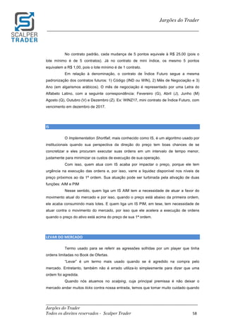 _________________________________________________________________________	
Jargões do Trader
Todos os direitos reservados - Scalper Trader 58	
	
Jargões do Trader
_________________________________________________________________________	
	
No contrato padrão, cada mudança de 5 pontos equivale à R$ 25,00 (pois o
lote mínimo é de 5 contratos). Já no contrato de mini índice, os mesmo 5 pontos
equivalem a R$ 1,00, pois o lote mínimo é de 1 contrato.
Em relação à denominação, o contrato de Índice Futuro segue a mesma
padronização dos contratos futuros: 1) Código (IND ou WIN), 2) Mês de Negociação e 3)
Ano (em algarismos arábicos). O mês de negociação é representado por uma Letra do
Alfabeto Latino, com a seguinte correspondência: Fevereiro (G), Abril (J), Junho (M)
Agosto (Q), Outubro (V) e Dezembro (Z). Ex: WINZ17, mini contrato de Índice Futuro, com
vencimento em dezembro de 2017.
IS																																																																										
O Implementation Shortfall, mais conhecido como IS, é um algoritmo usado por
institucionais quando sua perspectiva da direção do preço tem boas chances de se
concretizar e eles procuram executar suas ordens em um intervalo de tempo menor,
justamente para minimizar os custos de execução de sua operação.
Com isso, quem atua com IS acaba por impactar o preço, porque ele tem
urgência na execução das ordens e, por isso, varre a liquidez disponível nos níveis de
preço próximos ao da 1ª ordem. Sua atuação pode ser turbinada pela ativação de duas
funções: AIM e PIM
Nesse sentido, quem liga um IS AIM tem a necessidade de atuar a favor do
movimento atual do mercado e por isso, quando o preço está abaixo da primeira ordem,
ele acaba consumindo mais lotes. E quem liga um IS PIM, em tese, tem necessidade de
atuar contra o movimento do mercado, por isso que ele acelera a execução de ordens
quando o preço do ativo está acima do preço de sua 1ª ordem.
LEVAR	DO	MERCADO																																																																										
Termo usado para se referir as agressões sofridas por um player que tinha
ordens limitadas no Book de Ofertas.
“Levar” é um termo mais usado quando se é agredido na compra pelo
mercado. Entretanto, também não é errado utiliza-lo simplesmente para dizer que uma
ordem foi agredida.
Quando nós atuamos no scalping, cuja principal premissa é não deixar o
mercado andar muitos ticks contra nossa entrada, temos que tomar muito cuidado quando
 