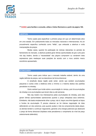 _________________________________________________________________________	
Jargões do Trader
Todos os direitos reservados - Scalper Trader 5	
	
Jargões do Trader
_________________________________________________________________________	
	
	
***AVISO: para facilitar a consulta, utilize o Índice Remissivo a partir da página 100.
	
	ABERTURA																																																						
Termo usado para especificar o primeiro preço em que um determinado ativo
em uma sessão. Em praticamente todos os mercados nacionais e internacionais, há um
procedimento específico conhecido como “leilão”, que antecede a abertura e evita
manipulações de preços.
Muitas vezes, quando há publicação de notícias relevantes no período de
fechamento do mercado, a abertura poderá gerar ótimas oportunidades de giro curto para
nós day traders, devido a “necessidade” dos players comprarem ou venderem lotes
expressivos para readequar suas posições de acordo com o novo cenário macro
econômico apresentado.
	
	
ACUMULANDO																																																																
Termo usado para indicar que o mercado trabalha estável, dentro de uma
região definida de preços, sem se descolocar de forma direcional.
A amplitude dessa região pode variar, sendo que existem acumulações
pequenas e outras onde a distância entre a mínima e a máxima destoa dos padrões
percebidos no intraday.
Outra variável que incide sobre a acumulação é o tempo, pois há acumulações
de intraday e as acumulações que duram dias ou até semanas.
Nós day traders nos interessamos pelas acumulações do intraday, pois elas
geram ótimas oportunidades operacionais quando o preço ultrapassa seus extremos.
Entretanto, não basta simplesmente olhar o preço, isto é, traçar uma linha ligando os topos
e fundos da acumulação. É preciso observar se há intensa negociação de lotes
defendendo um dos extremos, pois quando acabar o lote da compra/venda deste player,
os demais tendem a continuar negociando, gerando uma energia potencial que deslocará
o preço de forma direcional (hipótese onde percebemos o rompimento do nível de preço
anteriormente defendido).
	
	
	
 