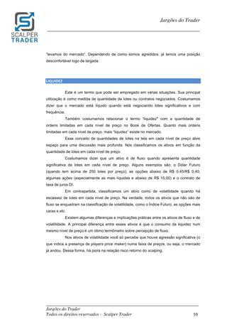 _________________________________________________________________________	
Jargões do Trader
Todos os direitos reservados - Scalper Trader 59	
	
Jargões do Trader
_________________________________________________________________________	
	
“levamos do mercado”. Dependendo de como somos agredidos, já temos uma posição
desconfortável logo de largada.
LIQUIDEZ	
Este é um termo que pode ser empregado em várias situações. Sua principal
utilização é como medida de quantidade de lotes ou contratos negociados. Costumamos
dizer que o mercado está líquido quando está negociando lotes significativos e com
frequência.
Também costumamos relacionar o termo “liquidez" com a quantidade de
ordens limitadas em cada nível de preço no Book de Ofertas. Quanto mais ordens
limitadas em cada nível de preço, mais “liquidez” existe no mercado.
Esse conceito de quantidades de lotes na tela em cada nível de preço abre
espaço para uma discussão mais profunda. Nós classificamos os ativos em função da
quantidade de lotes em cada nível de preço.
Costumamos dizer que um ativo é de fluxo quando apresenta quantidade
significativa de lotes em cada nível de preço. Alguns exemplos são: o Dólar Futuro
(quando tem acima de 250 lotes por preço), as opções abaixo de R$ 0,45/R$ 0,40,
algumas ações (especialmente as mais líquidas e abaixo de R$ 10,00) e o contrato de
taxa de juros DI.
Em contrapartida, classificamos um ativo como de volatilidade quando há
escassez de lotes em cada nível de preço. Na verdade, todos os ativos que não são de
fluxo se enquadram na classificação de volatilidade, como o Índice Futuro, as opções mais
caras e etc.
Existem algumas diferenças e implicações práticas entre os ativos de fluxo e de
volatilidade. A principal diferença entre esses ativos é que o consumo da liquidez num
mesmo nível de preço é um ótimo termômetro sobre percepção de fluxo.
Nos ativos de volatilidade você só percebe que houve agressão significativa (o
que indica a presença de players price maker) numa faixa de preços, ou seja, o mercado
já andou. Dessa forma, há piora na relação risco retorno do scalping.
 