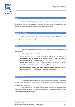 _________________________________________________________________________	
Jargões do Trader
Todos os direitos reservados - Scalper Trader 60	
	
Jargões do Trader
_________________________________________________________________________	
	
LIXO																																																							
Usamos este termo para falar que o mercado está ruim para operar.
Entendemos por “ruim” os dias que o mercado apresenta pouca negociação, ou seja,
quando os preços demoram em trocar de nível (quase não andam).
LÓGICA	OPERACIONAL																																																			
Lógica operacional são os passos que compõe a execução total de uma
estratégia de trade, ou seja, a definição da entrada, saída e stop da operação.
LOTE																																																				
Lote quer dizer a mesma coisa que contrato. Podemos empregar este termo de
várias formas.
Abaixo seguem alguns exemplos:
• Quando olhamos para as ordens limitadas do Book de Ofertas e contamos
quantos lotes tem na compra ou na venda. Exemplo: “Existem 300 lotes na
compra a R$ 2,298.00 e 250 lotes na venda a R$ 2,298.50”.
• Quando falamos do nosso próprio operacional. Exemplo: “Opero de 15 lotes
por boleta, com limite bloqueio na corretora em 45 lotes”.
• Quando queremos afirmar que existe bastante lote no mercado. Exemplo:
“Tem lote na compra...”, ou o contrário “O mercado está sem lote...”.
	
	
LUCRO	NO	BOLSO																																																				
A expressão “colocar o lucro no bolso” significa realizar o lucro da operação,
quando esta estiver positiva e não deixar uma operação vencedora se transformar em
uma operação perdedora.
Para sobreviver no trading, é preciso ter lucro. Portanto, não seja ganancioso.
Se o mercado não dá sinais concretos de continuação do movimento, realize o lucro
obtido e aguarde nova oportunidade.
	
	
 