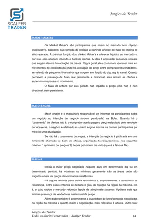 _________________________________________________________________________	
Jargões do Trader
Todos os direitos reservados - Scalper Trader 61	
	
Jargões do Trader
_________________________________________________________________________	
	
MARKET	MAKERS																																																												
Os Market Maker’s são participantes que atuam no mercado com objetivo
especulativo, baseando sua tomada de decisão a partir da análise do fluxo de ordens do
ativo operado. A principal função dos Market Maker’s é oferecer liquidez ao mercado e,
por isso, eles acabam poluindo o book de ofertas. A ideia é aproveitar pequenos spreads
que surgem dentro da oscilação de preços. Regra geral, eles costumam aparecer mais em
movimentos de consolidação onde há aceitação de preço entre compradores/vendedores,
se valendo de pequenos financeiros que surgem em função do zig zag do canal. Quando
percebem a presença de fluxo real persistente e direcional, eles retiram as ofertas e
esperam uma pausa no movimento.
O fluxo de ordens por eles gerado não impacta o preço, pois não é nem
direcional, nem persistente.
	
	
MATCH	ENGINE																																																												
Mach engine é o maquinário responsável por informar os participantes sobre
um negócio ou intenção de negócio (ordem pendurada) na Bolsa. Quando há o
“casamento” de ofertas, isto é, o comprador aceita pagar o preço estipulado pelo vendedor
ou vice-versa, o negócio é efetivado e o mach engine informa os demais participantes por
meio de uma atualização.
Se não há o casamento de preços, a intenção do negócio é publicada em uma
ferramenta chamada de book de ofertas, organizado, hierarquicamente, nos seguintes
critérios: 1) primeiro por preço e 2) depois por ordem de envio (que é a famosa fila).
MÁXIMA																																																												
Indica o maior preço negociado naquele ativo em determinado dia ou em
determinado período. As máximas ou mínimas geralmente são as áreas onde são
traçados níveis de preços denominados resistências.
Há alguns critérios para definir resistência e, especialmente, a relevância da
resistência. Entre esses critérios se destaca o grau de rejeição na região da máxima, isto
é, o quão rápido o mercado retornou depois de atingir este patamar, hipótese esta que
indica a presença de vendedores neste nível de preço.
Além disso,também é determinante a quantidade de lotes/contratos negociados
na região da máxima e quanto maior a negociação, mais relevante é a faixa. Outro fator
 