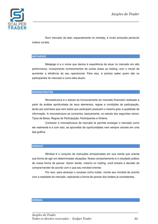 _________________________________________________________________________	
Jargões do Trader
Todos os direitos reservados - Scalper Trader 63	
	
Jargões do Trader
_________________________________________________________________________	
	
Num mercado de lado, especialmente no intraday, é muito arriscado pendurar
ordens na tela.
METAJOGO																																																																									
Metajogo é a o nome que damos à experiência de atuar no mercado em alta
performance, incorporando conhecimentos de outras áreas ao trading, com o intuito de
aumentar a eficiência do seu operacional. Para isso, é preciso saber quem são os
participantes do mercado e como eles atuam.
MICROESTRUTRA																						
Microestrutura é o estudo do funcionamento do mercado financeiro realizado a
partir da análise aprofundada de seus elementos, regras e condições de participação,
tendo por premissa que nem todos que participam possuem o mesmo grau e qualidade de
informação. A microestrutura se concentra, basicamente, no estudo dos seguintes ramos:
Tipos de Bolsa, Regras de Participação, Participantes e Ordens.
Conhecer a microestrutura de mercado te permite enxergar o mercado como
ele realmente é e com isso, se aproveitar de oportunidades nem sempre visíveis em uma
tela gráfica.
MINDSET																						
Mindset é o conjunto de instruções armazenadas em sua mente que orienta
sua forma de agir em determinadas situações. Nosso comportamento é o resultado prático
de nossa forma de pensar. Assim sendo, mesmo no trading, você tomará a decisão de
comprar/vender de acordo com o que seu mindset orientar.
Por isso, para alcançar o sucesso como trader, monte seu mindset de acordo
com a realidade do mercado, replicando a forma de pensar dos traders já consistentes.
MÍNIMA																							
 