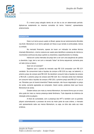 _________________________________________________________________________	
Jargões do Trader
Todos os direitos reservados - Scalper Trader 64	
	
Jargões do Trader
_________________________________________________________________________	
	
É o menor preço atingido dentro de um dia ou de um determinado período.
Aplicam-se exatamente os mesmos conceitos do termo “máxima”, apresentados
anteriormente.
MOMENTUM																																																																											
Este é um termo pouco usado no Brasil, apesar de ser extremamente difundido
nos EUA. Momentum é um termo aplicado em física e que remete à continuidade, inércia
ou embalo.
No mercado financeiro, apesar de haver um indicador de análise técnica
chamado Momentum, o termo costuma ser usado para identificar a presença de inércia ou
movimentos contínuos de preço (upticks ou downticks), especificamente no intraday.
Inércia em curtos intervalos de preço tem a ver com uma sequência de upticks
e downticks. Logo, tem a ver com o mercado “tickar” de forma sequencial, somente para
um lado (cima ou baixo).
Quer ver um exemplo?
Digamos que o spread do mercado seja R$ 0,30 comprador com R$ 0,31
vendedor. Se consumirem toda a liquidez da compra a R$ 0,30 (ou seja, se baterem), o
próximo preço de compra será R$ 0,29. Se decidirem consumir toda a liquidez da compra
a R$ 0,29, o próximo preço de compra será R$ 0,28. Se o mercado ainda tiver interesse
em consumir toda a liquidez da compra a R$ 0,28, o próximo preço será R$ 0,27 e por aí
vai. Percebeu que só haverá downticks? Neste exemplo, não houve negociação no preço
de venda, somente agressões ao comprador. Assim sendo, podemos dizer que houve
Momentum de venda.
Existem ativos com mais ou menos Momentum, da mesma forma que um único
ativo pode ter mais ou menos presença deste fenômeno. Tudo depende da dinâmica de
interação entre os players.
A título de curiosidade, com a presença dos HFT e também com os grandes
players automatizando o processo de envio da maior parte de suas ordens, o mercado
vem apresentando cada vez menos Momentum, ou seja, os ticks são cada vez mais
erráticos.
MOC																																																																					
 