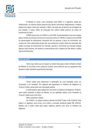 _________________________________________________________________________	
Jargões do Trader
Todos os direitos reservados - Scalper Trader 65	
	
Jargões do Trader
_________________________________________________________________________	
	
O Market on Close, mais conhecido como MOC, é o algoritmo usado por
institucionais, na maioria fundos passivos que devem sincronizar integralmente a carteira
própria com algum índice (por exemplo, o IBov), de modo que ao término da montagem de
sua posição, o preço médio de execução das ordens esteja próximo do preço de
fechamento do ativo.
O MOC atua como um VWAP e um IS PIM. A particularidade é que ele é ligado
após o horário de almoço (momento em que atua como um VWAP) e acelera como IS PIM
na aproximação do fechamento (enquanto ele vai atuando a favor do movimento, ele
compra em ritmo cadenciado porque tem que aproximar o preço médio de execução das
ordens ao preço de fechamento do mercado; quando o movimento do mercado esboça
alguma volta contrária, ele acelera a compra/venda com o objetivo de não deixar o médio
fugir do fechamento).
NADA	NA	MÃO																																																																					
Termo que indica que um player ou trader não possui ordem limitada no Book
de Ofertas. É uma frase muito usada por brokers, para confirmar que os operadores não
possuem ordem pendente aguardando execução.
	
	
NEGÓCIO																											
Termo usado para determinar a efetivação de uma transação entre um
comprador e um vendedor. Os negócios são registrados no Histórico de Negócios ou
Times & Trades, sendo esta uma informação pública.
A bolsa publica cada negócio em uma linha no Histórico de Negócios. Portanto,
cada ordem presente no Book de Ofertas, ao ser agredida, passa a ser mostrada no
Times & Trades como uma linha.
Olhe o exemplo a seguir:
Às 10:08:01 um player comprou através da ICAP 5 lotes a R$ 3.246,50. Este
player é o agressor, pois enviou uma ordem a mercado aceitando pagar R$ 3.246,50.
Repare que a ordem dada pelo player registrou apenas uma linha no Histórico de
Negócios.
 