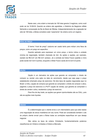 _________________________________________________________________________	
Jargões do Trader
Todos os direitos reservados - Scalper Trader 67	
	
Jargões do Trader
_________________________________________________________________________	
	
Neste caso, uma ordem a mercado de 100 lotes geraria 3 negócios, como você
pode ver às 10:08:03. Quando as ordens são agredidas, o Histórico de Negócios reflete
fielmente a composição da fila do Book de Ofertas. Independentemente de a agressão ter
sido de 100 lotes, a Bolsa considera cada “casamento” de ordens como um negócio.
	
	
NÍVEL	DE	PREÇO																																						
O termo “nível de preço” costuma ser usado tanto para indicar uma faixa de
preços, como um preço em específico.
Quando aplicado para expressar um único preço, o termo indica a unidade
mínima de negociação, também chamada de tick. As ações e opções, por exemplo,
oscilam de R$ 0,01 em R$ 0,01 centavo. Já o contrato de Índice Futuro (padrão e mini)
pode oscilar de 5 em 5 pontos, enquanto o Dólar Futuro oscila de 0,5 em 0,5 ponto.
	
	
OPÇÃO	
Opção é um derivativo de ações que garante ao comprador o direito de
comprar ou vender uma ação na data do vencimento, desde que seja pago o preço
estabelecido (chamado preço de exercício). Há dois tipos de opções negociadas aqui no
Brasil: a CALL (opção de compra) que garante ao comprador o direito de comprar o ativo,
pagando o preço de exercício e a PUTT (opção de venda), que garante ao comprador o
direito de vender o ativo, recebendo o preço de exercício.
Para fins de day trade, as opções que geram oportunidades são as CALL, pois
são as opções mais líquidas.
	
	
ORDEM																																																				
É a determinação que o cliente envia a um intermediário para que este realize
uma negociação de ativos mobiliários em seu nome. Pode ser considerado também o ato
do próprio cliente enviar para a Bolsa todas as condições específicas em que deseja
negociar.
São vários os tipos de ordens. Entretanto, fundamentalmente podemos
classificá-las em Ordens Limitadas e Ordens a Mercado.
 