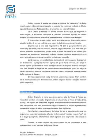 _________________________________________________________________________	
Jargões do Trader
Todos os direitos reservados - Scalper Trader 68	
	
Jargões do Trader
_________________________________________________________________________	
	
Ordem Limitada é aquela que chega ao sistema de “casamento” da Bolsa
(match engine), não encontra contraparte, e, portanto, fica registrada no Book de Ofertas
aguardando execução. Todas as ordens ali presentes são ordens limitadas.
Já as Ordens a Mercado são ordens enviadas à bolsa que, ao chegarem ao
match engine, já encontram contraparte e, portanto, consumem liquidez das ordens
limitadas. O registro dessas ordens fica, necessariamente, no Histórico de Negócios.
A ordem stop, ou seja, ordem que é acionada quando determinado preço é
atingido, também é, em sua essência, uma ordem limitada e uma ordem a mercado.
Digamos que o ativo está negociando a R$ 0,50 e que preenchemos uma
ordem stop de venda para ser acionada, caso os preços atinjam R$ 0,40. Por mais que
apenas o detentor da ordem saiba que ela existe, a ordem não deixa de ser limitada, pois
na prática ela encontra-se “pendurada” na Bolsa. Quando os preços atingem R$ 0,40, o
stop é acionado e uma ordem a mercado é enviada para execução.
Lembre-se que em uma boleta de stop existem 2 (dois) preços: o de disparado
e o de execução. O preço de disparo é o preço em que o stop é acionado. Já o preço de
envio é o preço que a boleta de venda envia para a bolsa. Este preço de envio serve para
criar uma margem de folga que lhe permita enviar uma oferta pior que a do preço de
disparo, garantindo assim as chances de execução, mesmo em caso de agressão integral
da fila no preço de disparo.
Em nosso operacional, o stop é manual, justamente para não “fritar” a ordem,
isto é, minimizar execuções desnecessárias, onde o preço de disparo é atingido, mas com
pouca negociação.
	
	
ORDEM	ORIGINAL	
Ordem Original é o nome que demos para a aba do Times & Trades que
“reconstrói” a ordem a mercado. Originalmente, a bolsa divulga o Times & Trades bruto,
ou seja, um negócio em cada linha, exigindo do trader bastante discernimento analítico
para identificar se cada linha é mesmo um negócio isolado ou se foi uma agressão maior
que varreu a liquidez de várias ordens pendentes no Book de Ofertas.
Para facilitar a aprendizagem da leitura de tela e especialmente para nos
prepararmos para maior velocidade, a função “ordem original” mostra o negócio “real”, isto
é, o player que agrediu, o tamanho da ordem agredida e se a agressão é de compra ou
venda.
Contudo, a ordem original não mostra quem são as contrapartes e nem
quantas ordens foram “varridas” do Book de Ofertas.
 