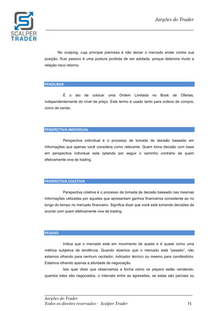 _________________________________________________________________________	
Jargões do Trader
Todos os direitos reservados - Scalper Trader 71	
	
Jargões do Trader
_________________________________________________________________________	
	
No scalping, cuja principal premissa é não deixar o mercado andar contra sua
posição, ficar passivo é uma postura proibida de ser adotada, porque deteriora muito a
relação risco retorno.
	
	
PENDURAR																																																																					
É o ato de colocar uma Ordem Limitada no Book de Ofertas,
independentemente do nível de preço. Este termo é usado tanto para ordens de compra,
como de venda.
	
	
PERSPECTIVA	INDIVIDUAL																																																													
Perspectiva individual é o processo de tomada de decisão baseado em
informações que apenas você considera como relevante. Quem toma decisão com base
em perspectiva individual está optando por seguir o caminho contrário de quem
efetivamente vive de trading.
	
	
PERSPECTIVA	COLETIVA																																																					
Perspectiva coletiva é o processo de tomada de decisão baseado nas mesmas
informações utilizadas por aqueles que apresentam ganhos financeiros consistente ao no
longo do tempo no mercado financeiro. Significa dizer que você está tomando decisões de
acordo com quem efetivamente vive de trading.
	
	
PESADO																																																																																										
Indica que o mercado está em movimento de queda e é quase como uma
métrica subjetiva de tendência. Quando dizemos que o mercado está “pesado”, não
estamos olhando para nenhum oscilador, indicador técnico ou mesmo para candlesticks.
Estamos olhando apenas a atividade de negociação.
Isto quer dizer que observamos a forma como os players estão vendendo,
quantos lotes são negociados, o intervalo entre as agressões, se estas são parciais ou
 