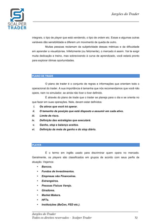 _________________________________________________________________________	
Jargões do Trader
Todos os direitos reservados - Scalper Trader 72	
	
Jargões do Trader
_________________________________________________________________________	
	
integrais, o tipo de player que está vendendo, o tipo de ordem etc. Essas e algumas outras
variáveis dão sensibilidade e diferem um movimento de queda de outro.
Muitas pessoas reclamam da subjetividade dessas métricas e da dificuldade
em aprender a visualizá-las. Infelizmente (ou felizmente), o mercado é assim. Vai te exigir
muita dedicação e treino, mas sobrevivendo à curva de aprendizado, você estará pronto
para explorar ótimas oportunidades.
	
	
PLANO	DE	TRADE																																																																																						
O plano de trader é o conjunto de regras e informações que orientam todo o
operacional do trader. A sua importância é tamanha que nós recomendamos que você não
opere, nem no simulador, se ainda não tiver o tiver definido.
É através do plano de trade que o trader se planeja para o dia e se orienta no
que fazer em suas operações. Nele, devem estar definidos:
i. Os ativos que você irá operar.
ii. O tamanho da posição que está disposto a assumir em cada ativo.
iii. Limite de risco.
iv. Definição das estratégias que executará.
v. Ganho, stop e balanço aceitos.
vi. Definição da meta de ganho e do stop diário.
	
	
PLAYER																																																																																						
É o termo em inglês usado para discriminar quem opera no mercado.
Geralmente, os players são classificados em grupos de acordo com seus perfis de
atuação. Vejamos:
• Bancos.
• Fundos de Investimentos.
• Empresas não Financeiras.
• Estrangeiros.
• Pessoas Físicas Varejo.
• Giradores.
• Market Makers.
• HFTs.
• Instituições (BaCen, FED etc.).
 