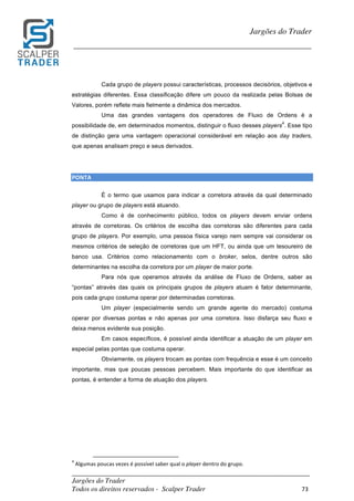 _________________________________________________________________________	
Jargões do Trader
Todos os direitos reservados - Scalper Trader 73	
	
Jargões do Trader
_________________________________________________________________________	
	
Cada grupo de players possui características, processos decisórios, objetivos e
estratégias diferentes. Essa classificação difere um pouco da realizada pelas Bolsas de
Valores, porém reflete mais fielmente a dinâmica dos mercados.
Uma das grandes vantagens dos operadores de Fluxo de Ordens é a
possibilidade de, em determinados momentos, distinguir o fluxo desses players
4
. Esse tipo
de distinção gera uma vantagem operacional considerável em relação aos day traders,
que apenas analisam preço e seus derivados.
PONTA																																																																														
É o termo que usamos para indicar a corretora através da qual determinado
player ou grupo de players está atuando.
Como é de conhecimento público, todos os players devem enviar ordens
através de corretoras. Os critérios de escolha das corretoras são diferentes para cada
grupo de players. Por exemplo, uma pessoa física varejo nem sempre vai considerar os
mesmos critérios de seleção de corretoras que um HFT, ou ainda que um tesoureiro de
banco usa. Critérios como relacionamento com o broker, selos, dentre outros são
determinantes na escolha da corretora por um player de maior porte.
Para nós que operamos através da análise de Fluxo de Ordens, saber as
“pontas” através das quais os principais grupos de players atuam é fator determinante,
pois cada grupo costuma operar por determinadas corretoras.
Um player (especialmente sendo um grande agente do mercado) costuma
operar por diversas pontas e não apenas por uma corretora. Isso disfarça seu fluxo e
deixa menos evidente sua posição.
Em casos específicos, é possível ainda identificar a atuação de um player em
especial pelas pontas que costuma operar.
Obviamente, os players trocam as pontas com frequência e esse é um conceito
importante, mas que poucas pessoas percebem. Mais importante do que identificar as
pontas, é entender a forma de atuação dos players.
	
	
	
	
	
	 	 																																																													
4
	Algumas	poucas	vezes	é	possível	saber	qual	o	player	dentro	do	grupo.	
 