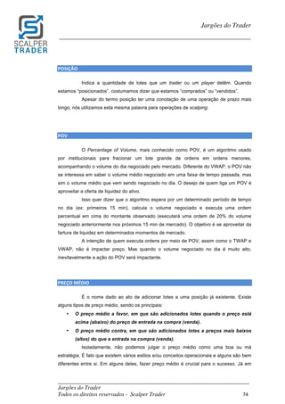 _________________________________________________________________________	
Jargões do Trader
Todos os direitos reservados - Scalper Trader 74	
	
Jargões do Trader
_________________________________________________________________________	
	
POSIÇÃO																																																																																				
Indica a quantidade de lotes que um trader ou um player detêm. Quando
estamos “posicionados”, costumamos dizer que estamos “comprados” ou “vendidos”.
Apesar do termo posição ter uma conotação de uma operação de prazo mais
longo, nós utilizamos esta mesma palavra para operações de scalping.
	
	
POV																																																																																				
O Percentage of Volume, mais conhecido como POV, é um algoritmo usado
por institucionais para fracionar um lote grande de ordens em ordens menores,
acompanhando o volume do dia negociado pelo mercado. Diferente do VWAP, o POV não
se interessa em saber o volume médio negociado em uma faixa de tempo passada, mas
sim o volume médio que vem sendo negociado no dia. O desejo de quem liga um POV é
aproveitar a oferta de liquidez do ativo.
Isso quer dizer que o algoritmo espera por um determinado período de tempo
no dia (ex: primeiros 15 min), calcula o volume negociado e executa uma ordem
percentual em cima do montante observado (executará uma ordem de 20% do volume
negociado anteriormente nos próximos 15 min de mercado). O objetivo é se aproveitar da
fartura de liquidez em determinados momentos de mercado.
A intenção de quem executa ordens por meio de POV, assim como o TWAP e
VWAP, não é impactar preço. Mas quando o volume negociado no dia é muito alto,
inevitavelmente a ação do POV será impactante.
PREÇO	MÉDIO																																																																																			
É o nome dado ao ato de adicionar lotes a uma posição já existente. Existe
alguns tipos de preço médio, sendo os principais:
• O preço médio a favor, em que são adicionados lotes quando o preço está
acima (abaixo) do preço de entrada na compra (venda).
• O preço médio contra, em que são adicionados lotes a preços mais baixos
(altos) do que a entrada na compra (venda).
Isoladamente, não podemos julgar o preço médio como uma boa ou má
estratégia. É fato que existem vários estilos e/ou conceitos operacionais e alguns são bem
diferentes entre si. Em alguns deles, fazer preço médio é crucial para o sucesso. Já em
 