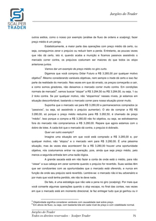 _________________________________________________________________________	
Jargões do Trader
Todos os direitos reservados - Scalper Trader 75	
	
Jargões do Trader
_________________________________________________________________________	
	
outros estilos, como o nosso por exemplo (análise de fluxo de ordens e scalping), fazer
preço médio é um perigo.
Estatisticamente, a maior parte das operações com preço médio dá certo, ou
seja, conseguimos zerar o prejuízo ou reduzir bem a perda. Entretanto, as poucas vezes
que não dá certo, isto é, quando acaba a munição e ficamos passivos assistindo o
mercado correr contra, os prejuízos costumam ser maiores do que todos os stops
anteriores juntos.
Vamos dar um exemplo de preço médio no giro curto.
Digamos que você comprou Dólar Futuro a R$ 3.285,00 por qualquer motivo
objetivo
5
. Mesmo considerando variáveis objetivas, nem sempre o trade dá certo e isso faz
parte da realidade do mercado. Nas vezes em que dá errado, os preços começarão a cair,
e como somos giradores, não deixamos o mercado correr muito contra. Em condições
normais de mercado
6
, vamos buscar “stopar” a R$ 3.284,50 ou R$ 3.284,00, ou seja, 1 ou
2 ticks contra. Se por qualquer motivo, não “stoparmos” nesses níveis, já estamos em
situação desconfortável, bastando o mercado correr para nossa situação piorar muito.
Suponha que o mercado vai para R$ 3.280,00 e permanecemos comprados (e
“passivos”, ou seja, só assistindo o prejuízo aumentar). O ato de comprar a R$ R$
3.280,00, só porque o preço médio reduziria para R$ 3.282,50, é chamado de preço
“médio”. Isso porque a compra a R$ 3.280,00 não foi objetiva, ou seja, se estivéssemos
fora do mercado não compraríamos a R$ 3.280,00. Repare que agora estamos com o
dobro de lotes. A cada tick que o mercado dá contra, o prejuízo é dobrado.
Quer ver outro exemplo?
Imagine uma situação em que você está comprado a R$ 3.285,00 e, por
qualquer motivo, não “stopou” e o mercado vem para R$ 3.280,00. É uma péssima
situação, mas às vezes elas acontecem! Se a R$ 3.280,00 houver uma oportunidade
objetiva, nós costumamos entrar na operação, pois, ainda que seja preço médio, pelo
menos a segunda entrada tem uma razão lógica.
A grande sacada está em não fazer a conta de onde está o médio, para não
“viesar” a sua cabeça em zerar somente quando o prejuízo for revertido. Suas saídas têm
que ser condizentes com as oportunidades que o mercado está oferendo, e nunca em
função de onde seu prejuízo será revertido. Lembre-se: o mercado não é teu adversário e
por mais que você tenha perdido, ele não te deve nada.
De fato, é uma estratégia que não vale a pena no giro (scalping). Por mais que
você conserte algumas operações quando o stop escapa, no final das contas, nas vezes
em que o mercado está em momento direcional, te faz entregar tudo que já ganhou ou ir
	 	 																																																													
5
Objetividade significa considerar variáveis com causalidade real sobre preço.
6
Em ativos de fluxo, ou seja, com bastante lote em cada nível de preço e com volatilidade normal.
 