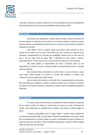 _________________________________________________________________________	
Jargões do Trader
Todos os direitos reservados - Scalper Trader 76	
	
Jargões do Trader
_________________________________________________________________________	
	
mais além, entrando no prejuízo. Dessa forma, nós recomendamos travar a quantidade de
lotes liberados para que não exista a possibilidade de fazer preço médio.
PRICE	MAKER																																																																											
São players cuja atuação tem o poder deslocar preços, devido ao tamanho do
lote que operam. O conceito de price maker é um conceito subjetivo e usado por poucas
pessoas, porém seu entendimento contribui para um raciocínio mais coerente e alinhado à
realidade do mercado.
Price Maker é todo e qualquer player que possuiu lotes maiores do que a
própria fila em cada nível de preço. Obviamente que nós mesmos, em algumas raras
situações e especialmente em mercados de volatilidade, ficamos com um lote maior do
que a fila em cada nível de preço. Mas a definição de price maker é possuir,
sistematicamente, um lote maior do que a soma da fila em mais de um nível de preço.
São estes players os responsáveis por fazer o mercado andar, já que
dependendo do tamanho do lote, a própria decisão de comprar/vender já faz o mercado
subir/cair bastante.
Nós pessoas físicas costumamos ser price takers, ou seja, tomamos o preço
como dado. Nossa decisão de comprar ou vender não influencia a história, pois
consumimos pouca liquidez das ordens na tela.
Ser um player price maker ou price taker não é necessariamente uma escolha.
São vários fatores que diferem os players. Lembre-se sempre que o mercado é composto
por players com tamanhos distintos, operando por razões, prazos e estratégias igualmente
diferentes.
	
	
PROFUNDIDADE																																																																																			
É o termo usado para discriminar a quantidade de lotes existentes da segunda
fila em diante no Book de Ofertas. A primeira fila de compra ou venda é chamada de
“pedra”, pois antigamente as cotações eram anotadas numa pedra no antigo pregão da
Bolsa.
A palavra profundidade vem do inglês “Depth” e existem várias plataformas
com telas denominadas DOM, ou seja, Depth of Market (profundidade do mercado). Nesta
tela, os participantes do mercado podem ter acesso à quantidade de ordens limitadas em
cada nível de preço. No Brasil, o Book de Ofertas agrupado faz o papel do DOM e registra
todas as ordens por nível de preço.
 