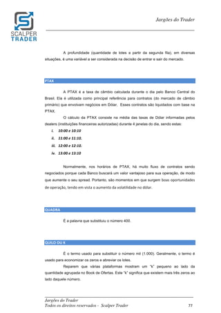 _________________________________________________________________________	
Jargões do Trader
Todos os direitos reservados - Scalper Trader 77	
	
Jargões do Trader
_________________________________________________________________________	
	
A profundidade (quantidade de lotes a partir da segunda fila), em diversas
situações, é uma variável a ser considerada na decisão de entrar e sair do mercado.
	
	
PTAX																																																																																						
A PTAX é a taxa de câmbio calculada durante o dia pelo Banco Central do
Brasil. Ela é utilizada como principal referência para contratos (do mercado de câmbio
primário) que envolvam negócios em Dólar. Esses contratos são liquidados com base na
PTAX.
O cálculo da PTAX consiste na média das taxas de Dólar informadas pelos
dealers (instituições financeiras autorizadas) durante 4 janelas do dia, sendo estas:
i. 10:00	e	10:10	
ii. 11:00	e	11:10.	
iii. 12:00	e	12:10.	
iv. 13:00	e	13:10	
Normalmente, nos horários de PTAX, há muito fluxo de contratos sendo
negociados porque cada Banco buscará um valor vantajoso para sua operação, de modo
que aumente o seu spread. Portanto, são momentos em que surgem boas	oportunidades	
de	operação,	tendo	em	vista	o	aumento	da	volatilidade	no	dólar.
	
	
QUADRA																																																																																						
É a palavra que substituiu o número 400.
	
	
QUILO	OU	K																																																																																							
É o termo usado para substituir o número mil (1.000). Geralmente, o termo é
usado para economizar os zeros e abreviar os lotes.
Reparem que várias plataformas mostram um “k” pequeno ao lado da
quantidade agrupada no Book de Ofertas. Este “k” significa que existem mais três zeros ao
lado daquele número.
	
 