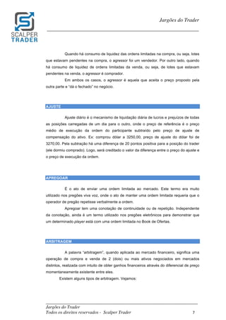 _________________________________________________________________________	
Jargões do Trader
Todos os direitos reservados - Scalper Trader 7	
	
Jargões do Trader
_________________________________________________________________________	
	
Quando há consumo de liquidez das ordens limitadas na compra, ou seja, lotes
que estavam pendentes na compra, o agressor foi um vendedor. Por outro lado, quando
há consumo de liquidez de ordens limitadas da venda, ou seja, de lotes que estavam
pendentes na venda, o agressor é comprador.
Em ambos os casos, o agressor é aquela que aceita o preço proposto pela
outra parte e “dá o fechado” no negócio.
AJUSTE
Ajuste diário é o mecanismo de liquidação diária de lucros e prejuízos de todas
as posições carregadas de um dia para o outro, onde o preço de referência é o preço
médio de execução da ordem do participante subtraído pelo preço de ajuste de
compensação do ativo. Ex: comprou dólar a 3250,00, preço de ajuste do dólar foi de
3270,00. Pela subtração há uma diferença de 20 pontos positiva para a posição do trader
(ele dormiu comprado). Logo, será creditado o valor da diferença entre o preço do ajuste e
o preço de execução da ordem.
APREGOAR
É o ato de enviar uma ordem limitada ao mercado. Este termo era muito
utilizado nos pregões viva voz, onde o ato de manter uma ordem limitada requeria que o
operador de pregão repetisse verbalmente a ordem.
Apregoar tem uma conotação de continuidade ou de repetição. Independente
da conotação, ainda é um termo utilizado nos pregões eletrônicos para demonstrar que
um determinado player está com uma ordem limitada no Book de Ofertas.
ARBITRAGEM
A palavra “arbitragem”, quando aplicada ao mercado financeiro, significa uma
operação de compra e venda de 2 (dois) ou mais ativos negociados em mercados
distintos, realizada com intuito de obter ganhos financeiros através do diferencial de preço
momentaneamente existente entre eles.
Existem alguns tipos de arbitragem. Vejamos:
 