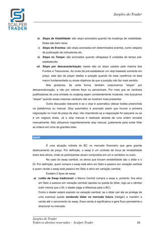 _________________________________________________________________________	
Jargões do Trader
Todos os direitos reservados - Scalper Trader 83	
	
Jargões do Trader
_________________________________________________________________________	
	
iv. Stops de Volatilidade: são stops acionados quando há mudança de volatilidade.
Estes são bem raros.
v. Stops de Eventos: são stops acionados em determinados eventos, como véspera
de publicação de indicadores etc.
vi. Stops no Tempo: são acionados quando ultrapassa X unidades de tempo pré-
estabelecido.
vii. Stops por descaracterização: esses são os stops usados pela maioria dos
Fundos e Tesourarias. Ao invés de pré-estabelecer um stop baseado somente em
preço, este tipo de player desfaz a posição quando há mais coerência na tese
macro fundamentada ou sinais objetivos de que a posição não faz mais sentido.
Nós giradores, de certa forma, também costumamos “stopar” por
descaracterização, e não por valores fixos ou percentuais. Por mais que as variáveis
justificadoras de uma entrada no scalping sejam constantemente mutáveis, nós buscamos
“stopar” quando essas mesmas variáveis não se mostram mais presentes.
Outra discussão relevante é se o stop é automático (deixar boleta preenchida
na plataforma) ou manual. Stop automático é acionado assim que houver a primeira
negociação no nível de preço de stop, não importando se a negociação for pequena ou se
é um negócio direto. Já o stop manual é realizado através de uma ordem enviada
manualmente. Nós utilizamos majoritariamente stop manual, justamente para evitar fritar
as ordens em cima de grandes lotes.
	
SWAP																																																																																					
É uma atuação indireta do BC no mercado financeiro que gera grande
deslocamento de preço. Por definição, o swap é um contrato de troca de rentabilidade
entre dois ativos, onde os participantes atuam comprados em um e vendidos no outro.
No caso do swap cambial, os ativos que trocam rentabilidade são o dólar e o
DI. Por definição, quem compra o swap está ativo em Selic e passivo em variação cambial
e quem vende o swap está passivo em Selic e ativo em variação cambial.
Existem 2 tipos de swap:
a) Leilão de Swap tradicional: o Banco Central compra o swap e, portanto, fica ativo
em Selic e passivo em variação cambial (aposta na queda do dólar, logo se o câmbio
subir menos que o DI, o dealer paga a diferença para o BC).
Como o dealer estará exposto na variação cambial, se o dólar cair ele se protege de
uma eventual queda vendendo dólar no mercado futuro (hedger) e mantém a
venda até o vencimento do swap. Essa venda é significativa e gera fluxo persistente e
direcional no mercado.
 