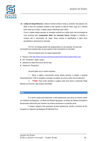 _________________________________________________________________________	
Jargões do Trader
Todos os direitos reservados - Scalper Trader 84	
	
Jargões do Trader
_________________________________________________________________________	
	
b) Leilão de Swap Reverso: o Banco Central vende o swap e, portanto, fica passivo em
Selic e ativo em variação cambial (o BC aposta na alta do dólar, logo se o câmbio
subir mais que a Selic, o dealer paga a diferença para o BC).
Como o dealer estará exposto na variação cambial se o dólar subir, ele se protege de
uma eventual alta comprando dólar no mercado futuro (hedger) e mantém a
compra até o vencimento do swap. Essa compra é significativa e gera fluxo
persistente e direcional no mercado.
Por fim, Os Swaps podem ser programados ou de surpresa. Os que são
anunciados de surpresa são os que causam mais movimento no mercado.
Para se prepara para um swap programado:
1. Acesse o link http://www.bcb.gov.br/pre/normativos/busca/buscaNormativo.asp
2. Em “Conteúdo”, digite "swap".
3. Selecione a data final como dia de hoje.
4. Clique em “Pesquisar”.
Já para saber de um swap surpresa:
1. Deixe a página mencionada acima aberta durante o pregão e atualize
frequentemente. O BC é obrigado a divulgar os leilões um pouco antes de acontecerem.
2. ***OBS: Para evitar atualizar a página toda hora baixe a extensão Page
Monitor do Chrome: http://migre.me/vD9Qx
TELA																																																																																				
É o termo usado para descrever a tela operacional, que deve ao menos conter
um Histórico de Negócios, um Book de Ofertas Agrupado, um Book de Ofertas Completo e
ferramentas adicionais que mostrem as ordens pendentes e a posição atual.
A seguir, seguem dois exemplos de tela operacional, sendo o primeiro da GL
Sungard e o segundo da Nelógica (ProfitChart Pro).
 