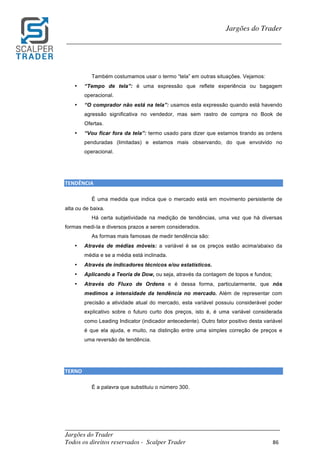 _________________________________________________________________________	
Jargões do Trader
Todos os direitos reservados - Scalper Trader 86	
	
Jargões do Trader
_________________________________________________________________________	
	
Também costumamos usar o termo “tela” em outras situações. Vejamos:
• “Tempo de tela”: é uma expressão que reflete experiência ou bagagem
operacional.
• “O comprador não está na tela”: usamos esta expressão quando está havendo
agressão significativa no vendedor, mas sem rastro de compra no Book de
Ofertas.
• “Vou ficar fora da tela”: termo usado para dizer que estamos tirando as ordens
penduradas (limitadas) e estamos mais observando, do que envolvido no
operacional.
	
	
TENDÊNCIA																																																																															
É uma medida que indica que o mercado está em movimento persistente de
alta ou de baixa.
Há certa subjetividade na medição de tendências, uma vez que há diversas
formas medi-la e diversos prazos a serem considerados.
As formas mais famosas de medir tendência são:
• Através de médias móveis: a variável é se os preços estão acima/abaixo da
média e se a média está inclinada.
• Através de indicadores técnicos e/ou estatísticos.
• Aplicando a Teoria de Dow, ou seja, através da contagem de topos e fundos;
• Através do Fluxo de Ordens e é dessa forma, particularmente, que nós
medimos a intensidade da tendência no mercado. Além de representar com
precisão a atividade atual do mercado, esta variável possuiu considerável poder
explicativo sobre o futuro curto dos preços, isto é, é uma variável considerada
como Leading Indicator (indicador antecedente). Outro fator positivo desta variável
é que ela ajuda, e muito, na distinção entre uma simples correção de preços e
uma reversão de tendência.
	
	
TERNO																																																																																									
É a palavra que substituiu o número 300.
	
	
	
 