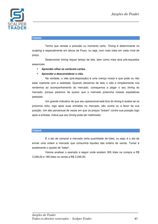 _________________________________________________________________________	
Jargões do Trader
Todos os direitos reservados - Scalper Trader 87	
	
Jargões do Trader
_________________________________________________________________________	
	
TIMING																																																																																										
Termo que remete a precisão ou momento certo. Timing é determinante no
scalping e especialmente em ativos de Fluxo, ou seja, com mais lotes em cada nível de
preço.
Desenvolver timing requer tempo de tela, bem como mais dois pré-requisitos
essenciais:
• Aprender olhar as variáveis certas.
• Aprender a desconsiderar o viés.
Na verdade, o viés (pré-disposição) é uma crença nossa e que pode ou não
estar coerente com a realidade. Quando deixamos de lado o viés e simplesmente nos
rendemos ao acompanhamento do mercado, começamos a pegar o seu timing do
mercado, porque paramos de querer que o mercado preencha nossas expetativas
pessoais.
Um grande indicativo de que seu operacional está fora do timing é avaliar se os
próximos ticks, logo após suas entradas no mercado, são contra ou a favor da sua
posição. Um alto percentual de vezes em que os preços “tickam” contra sua posição logo
após a entrada, indica que seu timing pode ser melhorado.
	
	
TOMAR																																																																																								
É o ato de comprar a mercado certa quantidade de lotes, ou seja, é o ato de
enviar uma ordem a mercado que consumirá liquidez das ordens de venda. Tomar é
exatamente o oposto de “bater”.
Vamos analisar o exemplo a seguir onde existem 305 lotes na compra a R$
3.246,00 e 180 lotes na venda a R$ 3.246,50.
 