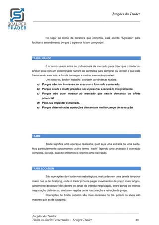 _________________________________________________________________________	
Jargões do Trader
Todos os direitos reservados - Scalper Trader 89	
	
Jargões do Trader
_________________________________________________________________________	
	
No lugar do nome da corretora que comprou, está escrito “Agressor” para
facilitar o entendimento de que o agressor foi um comprador.
	
	
TRABALHANDO																																																												
É o termo usado entre os profissionais de mercado para dizer que o trader ou
broker está com um determinado número de contratos para comprar ou vender e que está
fracionando este lote, a fim de conseguir a melhor execução possível.
Um trader ou broker “trabalha” a ordem por diversas razões:
a) Porque não tem interesse em executar o lote todo a mercado.
b) Porque o lote é muito grande e não é possível executá-lo integralmente.
c) Porque não quer mostrar ao mercado que existe demanda ou oferta
potencial.
d) Para não impactar o mercado.
e) Porque determinadas operações demandam melhor preço de execução.
	
	
	
	
TRADE																																																																																					
Trade significa uma operação realizada, quer seja uma entrada ou uma saída.
Nós particularmente costumamos usar o termo “trade” fazendo uma analogia à operação
completa, ou seja, quando entramos e zeramos uma operação.
	
	
TRADE	LOCATION																																																																																								
São operações day trade mais estratégicas, realizadas em uma janela temporal
maior que a de Scalping, onde o trader procura pegar movimentos de preço mais longos,
geralmente desenvolvidos dentro de zonas de intensa negociação, entre zonas de intensa
negociação distintas ou ainda em regiões onde há correção e retração de preço.
Operações de Trade Location são mais escassas no dia, porém os alvos são
maiores que as de Scalping.
	
 