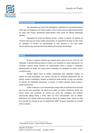 _________________________________________________________________________	
Jargões do Trader
Todos os direitos reservados - Scalper Trader 90	
	
Jargões do Trader
_________________________________________________________________________	
	
TRADE	PRA	SEGURAR																																																																																							
São operações day trade mais estratégicas, realizadas em uma janela temporal
maior que a de Scalping e de Trade Location, onde o trader procura pegar deslocamentos
de preço mais longos, geralmente desenvolvidos entre zonas de intensa negociação
distintas.
Operações de Trade pra Segurar forçam o trader a suportar um balanço de
mercado maior que em outros estilos operacionais, na expectativa de obter um alvo maior
na operação. O número de oportunidades é mais escasso e, por esta razão,
recomendamos que você não dê exclusividade para esse tipo de operação.
	
	
TRADER																																																																																		
É todo e qualquer individuo que negocia ativos para si ou em nome de uma
Instituição. A grande diferença entre um trader e um investidor é o prazo operacional. Um
investidor costuma alocar recursos em determinados ativos e espera a maturação,
diferentemente do trader que busca extrair resultados de oscilações de médio, curto e
curtíssimo prazo.
Existem alguns tipos de traders classificados pela atribuição. Existem os
traders de mesa proprietária, que operam recursos da instituição (geralmente são de
bancos, assets e fundações), existem os traders de mesa clientes, ou seja, que atendem
os clientes de instituições financeiras, e existem os traders pessoas físicas (varejo e
traders autônomos).
Trader autônomo é uma denominação antiga dada ao profissional de mercado
que vive de suas operações. Há alguns anos atrás, os traders autônomos tinham que
operar dentro das corretoras de valores por conta das vantagens dos sistemas
operacionais (Mega Bolsa e GTS), além da maior conectividade com as Bolsas.
Atualmente, nós traders autônomos podemos operar de qualquer lugar, desde que haja
boa conexão de internet, já que as plataformas DMA
8
fornecem igualdade de conexão
entre os players.
	 	 																																																													
8
Direct Market Access – Acesso Direto ao Mercado.
 