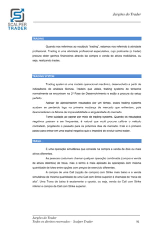 _________________________________________________________________________	
Jargões do Trader
Todos os direitos reservados - Scalper Trader 91	
	
Jargões do Trader
_________________________________________________________________________	
	
TRADING																																																																																		
Quando nos referimos ao vocábulo “trading”, estamos nos referindo à atividade
profissional. Trading é uma atividade profissional especulativa, cujo praticante (o trader)
procura obter ganhos financeiros através da compra e venda de ativos mobiliários, ou
seja, realizando trades.
	
	
TRADING	SYSTEM																																																																																					
Trading system é uma modelo operacional mecânico, desenvolvido a partir de
indicadores de análises técnica. Traders que utiliza, trading systems de terceiros
normalmente se encontram na 2ª Fase de Desenvolvimento e estão a procura do setup
perfeito.
Apesar de apresentarem resultados por um tempo, esses trading systems
acabam se perdendo logo na primeira mudança de mercado que enfrentam, pois
desconsideram os fatores de imprevisibilidade e singularidade do mercado.
Tome cuidado ao operar por meio de trading systems. Quando os resultados
negativos passam a ser frequentes, é natural que você procure calibrar o método
contratado, projetando o passado para os próximos dias de mercado. Este é o primeiro
passo para entrar em uma espiral negativa que o impedirá de evoluir como trader.
	
TRAVA																																																																																			
É uma operação simultânea que consiste na compra e venda de dois ou mais
ativos diferentes.
As pessoas costumam chamar qualquer operação combinada (compra e venda
de ativos distintos) de trava, mas o termo é mais aplicado às operações com mesma
quantidade de lotes entre opções com preços de exercício diferentes.
A compra de uma Call (opção de compra) com Strike mais baixo e a venda
simultânea de mesma quantidade de uma Call com Strike superior é chamada de “trava de
alta”. Uma Trava de baixa é exatamente o oposto, ou seja, venda da Call com Strike
inferior e compra da Call com Strike superior.
	
	
	
	
 