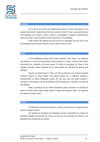 _________________________________________________________________________	
Jargões do Trader
Todos os direitos reservados - Scalper Trader 92	
	
Jargões do Trader
_________________________________________________________________________	
	
TRAVADO																																																																																							
É um termo que indica que determinado player ou trader não está em uma
posição direcional em determinado ativo. Ao contrário do termo “trava”, que subentende-se
uma operação com opções, o termo “travado” é empregado a qualquer combinação de
ativos que limite o risco direcional de estar exposto em uma operação.
Estar travado não significa que não há risco na operação, mas sim que o risco
de exposição direcional está reduzido ou que o fator de risco é outro.
	
	
TWAP																																																																																			
O Time Weighted Average Price, mais conhecido como Twap, é um algoritmo
que fraciona um lote de compra/venda muito grande em ordens menores para serem
executadas em intervalos de tempos iguais. O critério de operação do Twap é bem
simplista: executar ordens pequenas de um todo grande em intervalos de tempos bem
definidos.
Quando um player liga um Twap, ele não se preocupa com qualquer aspecto
sensitivo (volume ou preço médio). Ele apenas deseja que o algoritmo execute a
compra/venda no tempo estipulado, porque ele não quer que sua ordem impacte o
mercado e não acredita na força da tendência (não acredita que o mercado vai subir/cair
com apetite).
Notar a presença de um TWAP deslocando preço aumentam as chances de
acerto em trades mais longos (trade location e trades para segurar). Não é um algoritmo
que ajuda em trades de giro.
UPTICK																																																																																								
É exatamente o oposto de downtick, ou seja, quer dizer que o negócio atual foi
acima do negócio anterior.
Ao contrário da proibição de shortselling (venda a descoberto em ações) em
downticks adotada em períodos de crise, nunca houve uma restrição de compra ou de
agressão dos compradores em upticks.
	
	
	
 