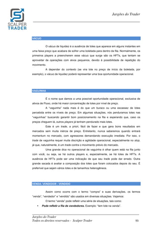 _________________________________________________________________________	
Jargões do Trader
Todos os direitos reservados - Scalper Trader 93	
	
Jargões do Trader
_________________________________________________________________________	
	
VÁCUO																																																																																						
O vácuo de liquidez é a ausência de lotes que aparece em alguns instantes em
uma faixa preço que acabara de sofrer uma boletada para dentro da fila. Normalmente, os
primeiros players a preencherem esse vácuo que surge são os HFTs, que tentam se
aproveitar de operações com alvos pequenos, devido à possibilidade de repetição do
movimento.
A depender do contexto (se vira lote no preço de início da boletada, por
exemplo), o vácuo de liquidez poderá representar uma boa oportunidade operacional.
	
	
VAGUINHA																																																																																						
É o nome que damos a uma possível oportunidade operacional, exclusiva de
ativos de Fluxo, onde há maior concentração de lotes por nível de preço.
A “vaguinha” nada mais é do que um buraco ou uma escassez de lotes
percebida entre os níveis de preço. Em algumas situações, nós penduramos lotes nas
“vaguinhas” buscando garantir bom posicionamento na fila e esperando que, caso os
preços cheguem lá, outros players já tenham pendurado mais lotes.
Este é um trade, a priori, fácil de fazer e que gera bons resultados em
mercados sem muita inércia de preço. Entretanto, nunca saberemos quando entrará
momentum no mercado, com agressores demandando execução imediata. Por isso, o
trade de vaguinha requer muita discrição e agilidade operacional, especialmente no stop,
já que, naturalmente, é um trade contra o movimento prévio do mercado.
Uma grande dica no operacional de vaguinha é olhar quem está na fila junto
com você, ou seja, se há outros players e, especialmente, se há lotes de HFTs. A
ausência de HFTs pode ser uma indicação de que seu trade pode dar errado. Outra
grande sacada é avaliar a composição dos lotes que foram colocados depois do seu. É
preferível que sejam vários lotes e de tamanhos heterogêneos.
	
	
VENDA-	VENDEDOR	-	VENDIDO																																																																																							
Assim como ocorre com o termo “compra” e suas derivações, os termos
“venda”, “vendedor” e “vendido” são usados em diversas situações. Vejamos:
O termo “venda” pode refletir uma série de situações, tais como:
• Pode refletir a fila de vendedores. Exemplo: “tem lote na venda”.
 
