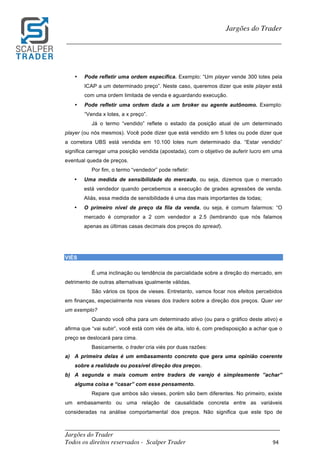_________________________________________________________________________	
Jargões do Trader
Todos os direitos reservados - Scalper Trader 94	
	
Jargões do Trader
_________________________________________________________________________	
	
• Pode refletir uma ordem específica. Exemplo: “Um player vende 300 lotes pela
ICAP a um determinado preço”. Neste caso, queremos dizer que este player está
com uma ordem limitada de venda e aguardando execução.
• Pode refletir uma ordem dada a um broker ou agente autônomo. Exemplo:
“Venda x lotes, a x preço”.
Já o termo “vendido” reflete o estado da posição atual de um determinado
player (ou nós mesmos). Você pode dizer que está vendido em 5 lotes ou pode dizer que
a corretora UBS está vendida em 10.100 lotes num determinado dia. “Estar vendido”
significa carregar uma posição vendida (apostada), com o objetivo de auferir lucro em uma
eventual queda de preços.
Por fim, o termo “vendedor” pode refletir:
• Uma medida de sensibilidade do mercado, ou seja, dizemos que o mercado
está vendedor quando percebemos a execução de grades agressões de venda.
Aliás, essa medida de sensibilidade é uma das mais importantes de todas;
• O primeiro nível de preço da fila da venda, ou seja, é comum falarmos: “O
mercado é comprador a 2 com vendedor a 2.5 (lembrando que nós falamos
apenas as últimas casas decimais dos preços do spread).
	
	
VIÉS
É uma inclinação ou tendência de parcialidade sobre a direção do mercado, em
detrimento de outras alternativas igualmente válidas.
São vários os tipos de vieses. Entretanto, vamos focar nos efeitos percebidos
em finanças, especialmente nos vieses dos traders sobre a direção dos preços. Quer ver
um exemplo?
Quando você olha para um determinado ativo (ou para o gráfico deste ativo) e
afirma que “vai subir”, você está com viés de alta, isto é, com predisposição a achar que o
preço se deslocará para cima.
Basicamente, o trader cria viés por duas razões:
a) A primeira delas é um embasamento concreto que gera uma opinião coerente
sobre a realidade ou possível direção dos preços.
b) A segunda e mais comum entre traders de varejo é simplesmente ”achar”
alguma coisa e “casar” com esse pensamento.
Repare que ambos são vieses, porém são bem diferentes. No primeiro, existe
um embasamento ou uma relação de causalidade concreta entre as variáveis
consideradas na análise comportamental dos preços. Não significa que este tipo de
 