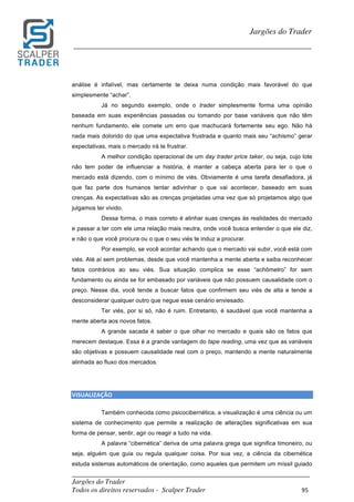 _________________________________________________________________________	
Jargões do Trader
Todos os direitos reservados - Scalper Trader 95	
	
Jargões do Trader
_________________________________________________________________________	
	
análise é infalível, mas certamente te deixa numa condição mais favorável do que
simplesmente “achar”.
Já no segundo exemplo, onde o trader simplesmente forma uma opinião
baseada em suas experiências passadas ou tomando por base variáveis que não têm
nenhum fundamento, ele comete um erro que machucará fortemente seu ego. Não há
nada mais dolorido do que uma expectativa frustrada e quanto mais seu “achismo” gerar
expectativas, mais o mercado irá te frustrar.
A melhor condição operacional de um day trader price taker, ou seja, cujo lote
não tem poder de influenciar a história, é manter a cabeça aberta para ler o que o
mercado está dizendo, com o mínimo de viés. Obviamente é uma tarefa desafiadora, já
que faz parte dos humanos tentar adivinhar o que vai acontecer, baseado em suas
crenças. As expectativas são as crenças projetadas uma vez que só projetamos algo que
julgamos ter vivido.
Dessa forma, o mais correto é alinhar suas crenças às realidades do mercado
e passar a ter com ele uma relação mais neutra, onde você busca entender o que ele diz,
e não o que você procura ou o que o seu viés te induz a procurar.
Por exemplo, se você acordar achando que o mercado vai subir, você está com
viés. Até aí sem problemas, desde que você mantenha a mente aberta e saiba reconhecer
fatos contrários ao seu viés. Sua situação complica se esse “achômetro” for sem
fundamento ou ainda se for embasado por variáveis que não possuem causalidade com o
preço. Nesse dia, você tende a buscar fatos que confirmem seu viés de alta e tende a
desconsiderar qualquer outro que negue esse cenário enviesado.
Ter viés, por si só, não é ruim. Entretanto, é saudável que você mantenha a
mente aberta aos novos fatos.
A grande sacada é saber o que olhar no mercado e quais são os fatos que
merecem destaque. Essa é a grande vantagem do tape reading, uma vez que as variáveis
são objetivas e possuem causalidade real com o preço, mantendo a mente naturalmente
alinhada ao fluxo dos mercados.
	
	
VISUALIZAÇÃO																																																																																						
Também conhecida como psicocibernética, a visualização é uma ciência ou um
sistema de conhecimento que permite a realização de alterações significativas em sua
forma de pensar, sentir, agir ou reagir a tudo na vida.
A palavra “cibernética” deriva de uma palavra grega que significa timoneiro, ou
seja, alguém que guia ou regula qualquer coisa. Por sua vez, a ciência da cibernética
estuda sistemas automáticos de orientação, como aqueles que permitem um míssil guiado
 