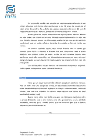 _________________________________________________________________________	
Jargões do Trader
Todos os direitos reservados - Scalper Trader 98	
	
Jargões do Trader
_________________________________________________________________________	
	
Um ou outro Zé com Zé é até normal e nós mesmos acabamos fazendo, já que
existem situações onde temos ordens penduradas e não há tempo de cancela-las tal
ordem antes de agredir a fila. A Bolsa se preocupa especialmente com o Zé com Zé
proposital que manipula o mercado, prática esta constante em algumas esferas.
A maior parte dos players acompanham as negociações no mercado. Mesmo
um price maker, que possui um processo decisório macro fundamentado (ou seja, não
toma decisões baseado apenas nas informações geradas na tela, mas sim em variáveis
econômicas) leva em conta a oferta e demanda do mercado na hora de montar sua
posição.
Em diversas ocasiões, algum player coloca diversos lotes na venda, por
exemplo, para induzir o mercado a acreditar que tem compradores reais e acaba
agredindo suas próprias ordens de venda, através de outra corretora. Quando lotes
grandes na venda são consumidos, nós telespectadores pressupomos que o agressor
(comprador) pode carregar alguma informação superior ou simplesmente tem mais lote
para agredir.
Esse tipo de prática induz o mercado e é considerada manipulação de preços.
Porém, apesar da ilegalidade, ocorre com certa frequência.
	
	
ZERADO																																																																																				
Indica que um player ou trader não está com posição em aberto no mercado.
Para um trader zerar uma posição de compra, ele deve necessariamente executar uma
ordem de venda em igual quantidade à posição de compra. Da mesma forma, um trader
vendido, para zerar sua exposição no mercado, deve executar uma compra em igual
quantidade à posição inicial.
Quanto menor o lote, mais fácil é zerar, pois não há impacto significativo sobre
os preços. Entretanto, para os price makers, zerar lotes grandes torna-se uma atividade
desafiadora, uma vez que a “zerada” precisa que ser fracionada para que os demais
players não percebam sua intenção.
	
	
___________________________FIM_______________________________	
	
	
	
	
 