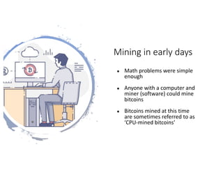 Mining	in	early	days
● Math	problems	were	simple	
enough
● Anyone	with	a	computer	and	
miner	(software)	could	mine	
bitcoins
● Bitcoins	mined	at	this	time	
are	sometimes	referred	to	as	
‘CPU-mined	bitcoins’	
 