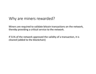 Why	are	miners	rewarded?	
Miners	are	required	to	validate	bitcoin	transactions	on	the	network,	
thereby	providing	a	critical	service	to	the	network.
If	51%	of	the	network	approved	the	validity	of	a	transaction,	it	is	
cleared	(added	to	the	blockchain)
 