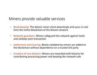 Miners	provide	valuable	services
• Book-keeping:	The	bitcoin	miner	client	downloads	and	syncs	in	real	
time	the	entire	blockchain	of	the	bitcoin	network
• Network	guardians:	Miners	safeguard	the	network	against	hacks	
and	validate	each	transaction
• Settlement	and	Clearing:	Blocks	validated	by	miners	are	added	to	
the	blockchain	without	dependence	on	a	trusted	3rd	party
• Creation	of	new	bitcoins: Miners	are	rewarded	with	bitcoins	for	
contributing	processing	power	and	keeping	the	network	safe
 